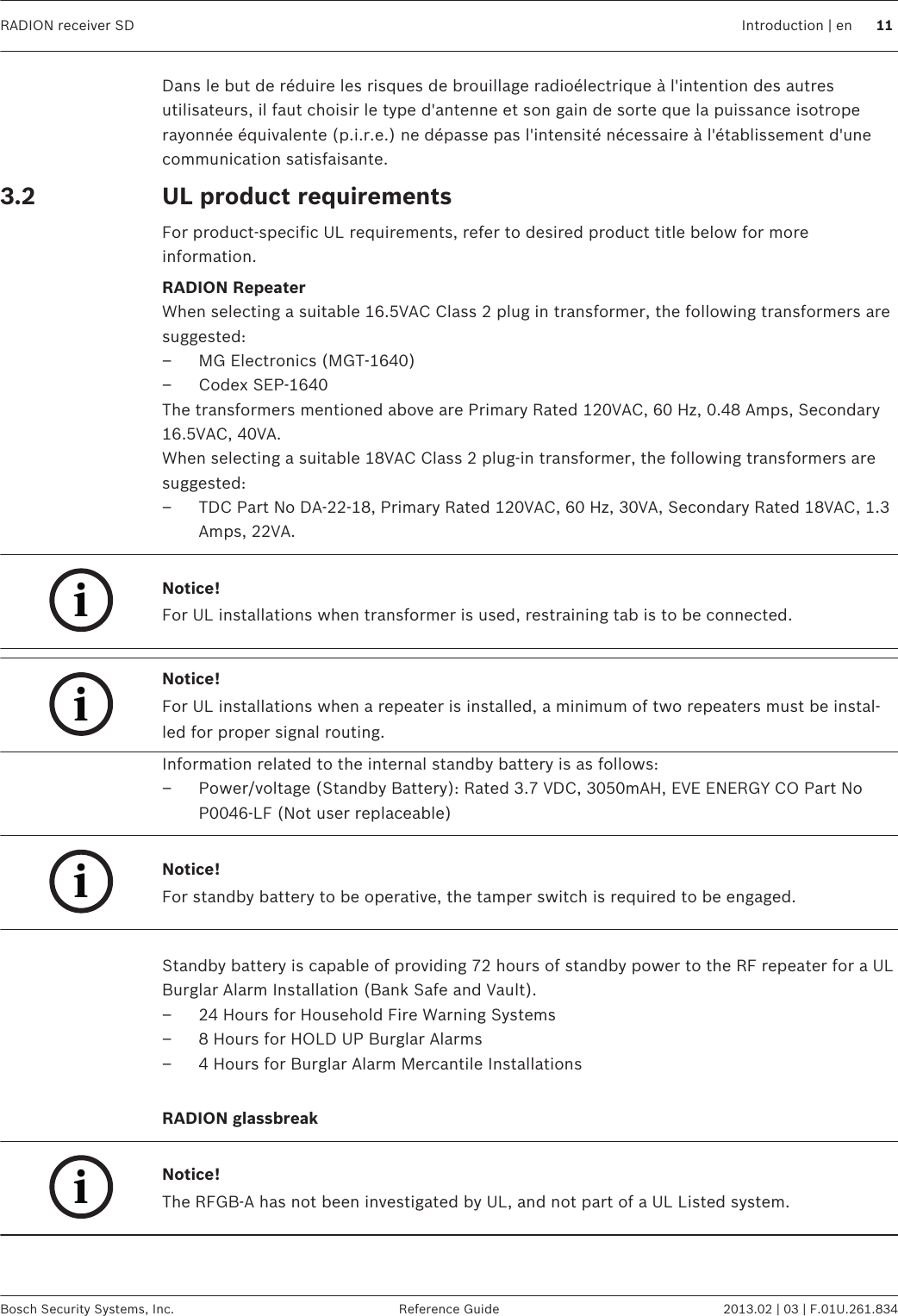 Dans le but de réduire les risques de brouillage radioélectrique à l&apos;intention des autresutilisateurs, il faut choisir le type d&apos;antenne et son gain de sorte que la puissance isotroperayonnée équivalente (p.i.r.e.) ne dépasse pas l&apos;intensité nécessaire à l&apos;établissement d&apos;unecommunication satisfaisante.UL product requirementsFor product-specific UL requirements, refer to desired product title below for moreinformation.RADION RepeaterWhen selecting a suitable 16.5VAC Class 2 plug in transformer, the following transformers aresuggested:– MG Electronics (MGT-1640)– Codex SEP-1640The transformers mentioned above are Primary Rated 120VAC, 60 Hz, 0.48 Amps, Secondary16.5VAC, 40VA.When selecting a suitable 18VAC Class 2 plug-in transformer, the following transformers aresuggested:– TDC Part No DA-22-18, Primary Rated 120VAC, 60 Hz, 30VA, Secondary Rated 18VAC, 1.3Amps, 22VA.iNotice!For UL installations when transformer is used, restraining tab is to be connected.iNotice!For UL installations when a repeater is installed, a minimum of two repeaters must be instal-led for proper signal routing.Information related to the internal standby battery is as follows:– Power/voltage (Standby Battery): Rated 3.7 VDC, 3050mAH, EVE ENERGY CO Part NoP0046-LF (Not user replaceable)iNotice!For standby battery to be operative, the tamper switch is required to be engaged. Standby battery is capable of providing 72 hours of standby power to the RF repeater for a ULBurglar Alarm Installation (Bank Safe and Vault).– 24 Hours for Household Fire Warning Systems– 8 Hours for HOLD UP Burglar Alarms– 4 Hours for Burglar Alarm Mercantile Installations RADION glassbreakiNotice!The RFGB-A has not been investigated by UL, and not part of a UL Listed system. 3.2   RADION receiver SD Introduction | en 11Bosch Security Systems, Inc. Reference Guide 2013.02 | 03 | F.01U.261.834