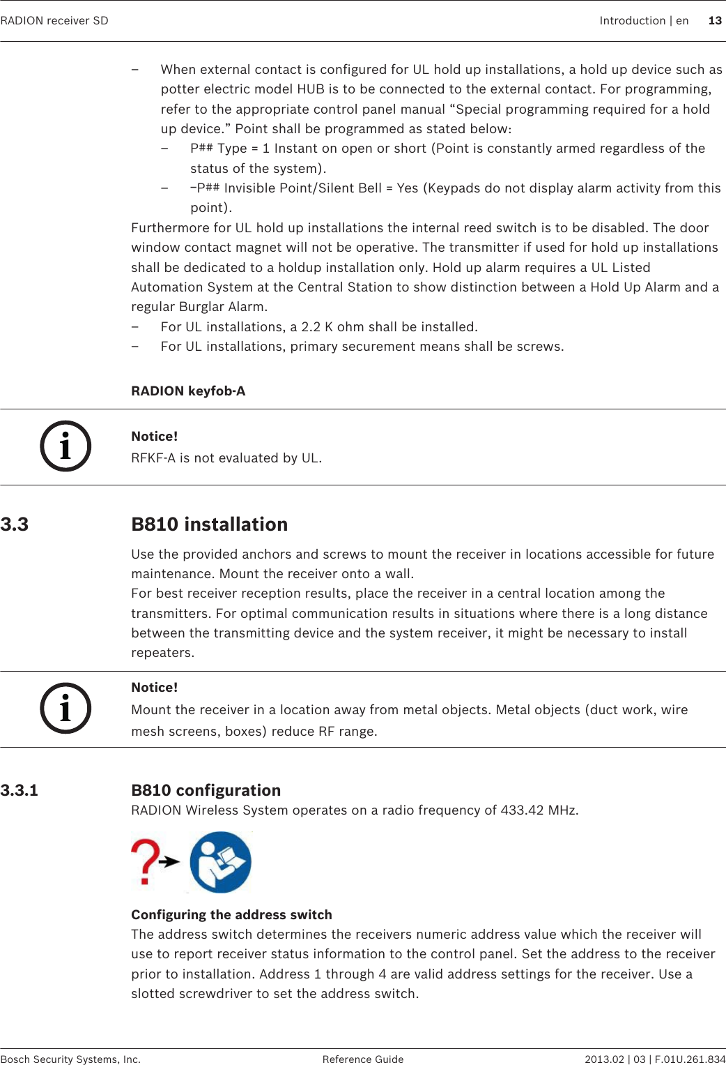 – When external contact is configured for UL hold up installations, a hold up device such aspotter electric model HUB is to be connected to the external contact. For programming,refer to the appropriate control panel manual “Special programming required for a holdup device.” Point shall be programmed as stated below:– P## Type = 1 Instant on open or short (Point is constantly armed regardless of thestatus of the system).–ￚP## Invisible Point/Silent Bell = Yes (Keypads do not display alarm activity from thispoint).Furthermore for UL hold up installations the internal reed switch is to be disabled. The doorwindow contact magnet will not be operative. The transmitter if used for hold up installationsshall be dedicated to a holdup installation only. Hold up alarm requires a UL ListedAutomation System at the Central Station to show distinction between a Hold Up Alarm and aregular Burglar Alarm.– For UL installations, a 2.2 K ohm shall be installed.– For UL installations, primary securement means shall be screws. RADION keyfob-AiNotice!RFKF-A is not evaluated by UL. B810 installationUse the provided anchors and screws to mount the receiver in locations accessible for futuremaintenance. Mount the receiver onto a wall.For best receiver reception results, place the receiver in a central location among thetransmitters. For optimal communication results in situations where there is a long distancebetween the transmitting device and the system receiver, it might be necessary to installrepeaters.iNotice!Mount the receiver in a location away from metal objects. Metal objects (duct work, wiremesh screens, boxes) reduce RF range. B810 configurationRADION Wireless System operates on a radio frequency of 433.42 MHz.Configuring the address switchThe address switch determines the receivers numeric address value which the receiver willuse to report receiver status information to the control panel. Set the address to the receiverprior to installation. Address 1 through 4 are valid address settings for the receiver. Use aslotted screwdriver to set the address switch. 3.3 3.3.1RADION receiver SD Introduction | en 13Bosch Security Systems, Inc. Reference Guide 2013.02 | 03 | F.01U.261.834