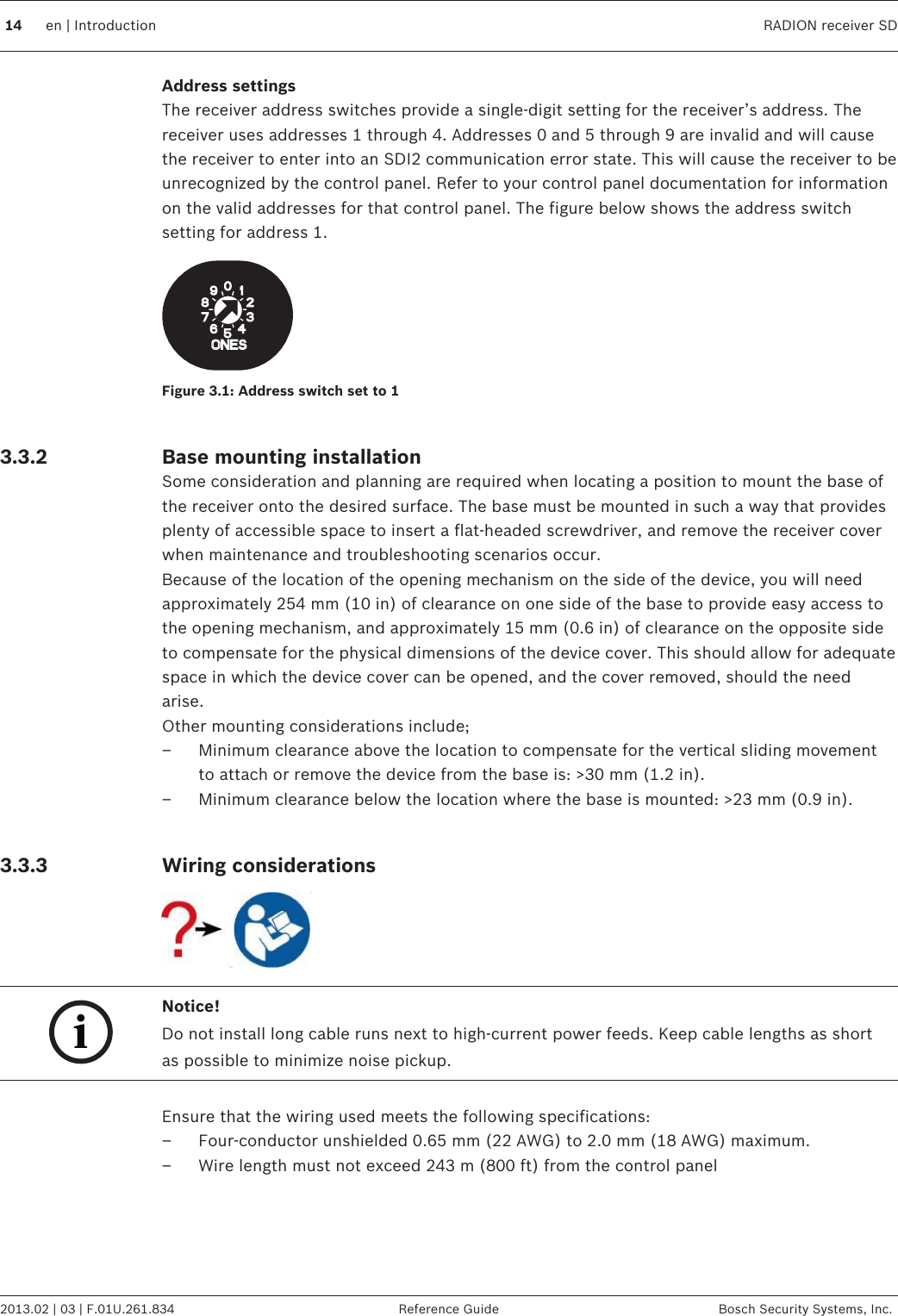 Address settingsThe receiver address switches provide a single-digit setting for the receiver’s address. Thereceiver uses addresses 1 through 4. Addresses 0 and 5 through 9 are invalid and will causethe receiver to enter into an SDI2 communication error state. This will cause the receiver to beunrecognized by the control panel. Refer to your control panel documentation for informationon the valid addresses for that control panel. The figure below shows the address switchsetting for address 1.Figure 3.1: Address switch set to 1 Base mounting installationSome consideration and planning are required when locating a position to mount the base ofthe receiver onto the desired surface. The base must be mounted in such a way that providesplenty of accessible space to insert a flat-headed screwdriver, and remove the receiver coverwhen maintenance and troubleshooting scenarios occur.Because of the location of the opening mechanism on the side of the device, you will needapproximately 254 mm (10 in) of clearance on one side of the base to provide easy access tothe opening mechanism, and approximately 15 mm (0.6 in) of clearance on the opposite sideto compensate for the physical dimensions of the device cover. This should allow for adequatespace in which the device cover can be opened, and the cover removed, should the needarise.Other mounting considerations include;– Minimum clearance above the location to compensate for the vertical sliding movementto attach or remove the device from the base is: &gt;30 mm (1.2 in).– Minimum clearance below the location where the base is mounted: &gt;23 mm (0.9 in). Wiring considerationsiNotice!Do not install long cable runs next to high-current power feeds. Keep cable lengths as shortas possible to minimize noise pickup. Ensure that the wiring used meets the following specifications:– Four-conductor unshielded 0.65 mm (22 AWG) to 2.0 mm (18 AWG) maximum.– Wire length must not exceed 243 m (800 ft) from the control panel3.3.23.3.3 14 en | Introduction RADION receiver SD2013.02 | 03 | F.01U.261.834 Reference Guide Bosch Security Systems, Inc.