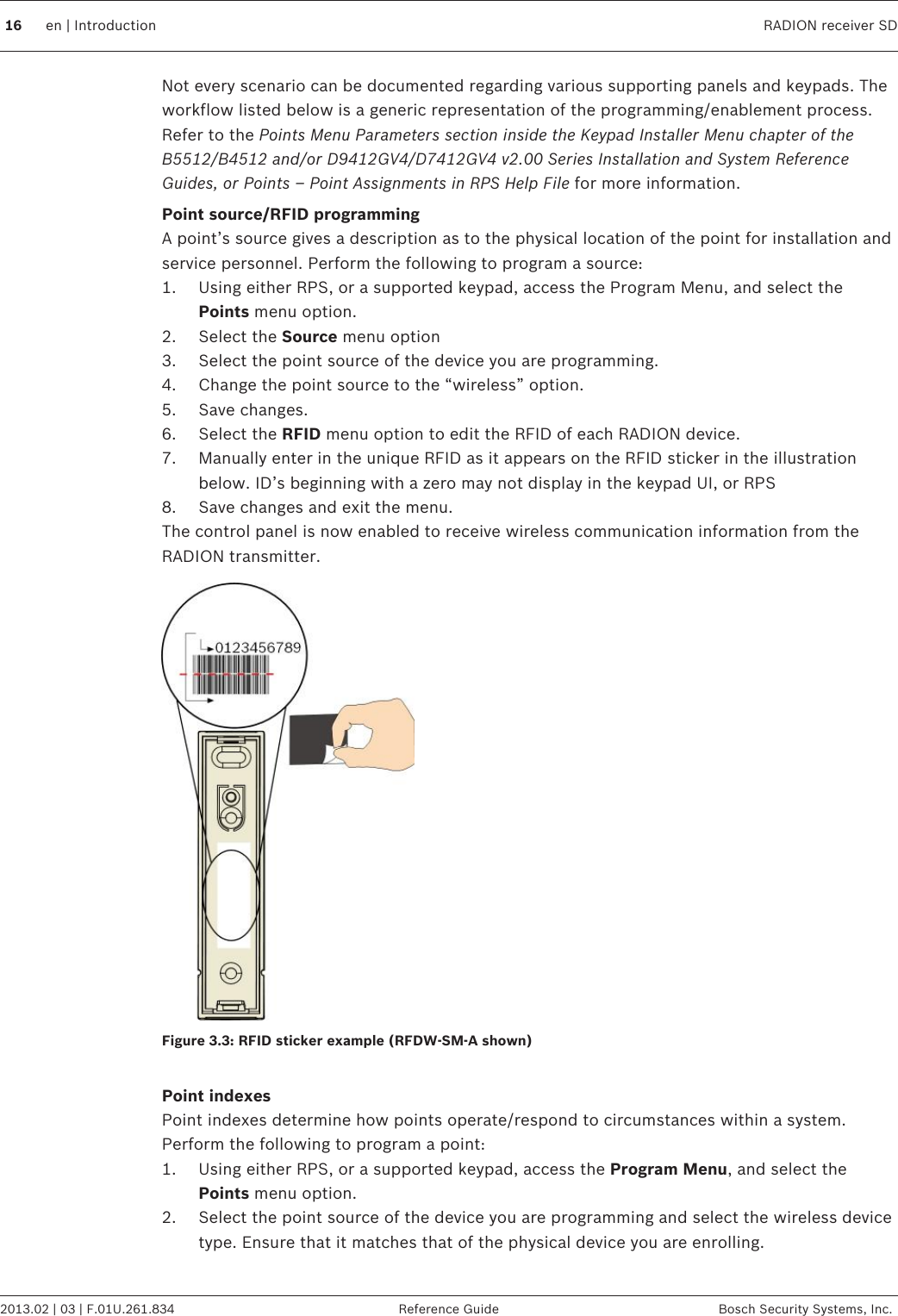 Not every scenario can be documented regarding various supporting panels and keypads. Theworkflow listed below is a generic representation of the programming/enablement process.Refer to the Points Menu Parameters section inside the Keypad Installer Menu chapter of theB5512/B4512 and/or D9412GV4/D7412GV4 v2.00 Series Installation and System ReferenceGuides, or Points – Point Assignments in RPS Help File for more information.Point source/RFID programmingA point’s source gives a description as to the physical location of the point for installation andservice personnel. Perform the following to program a source:1. Using either RPS, or a supported keypad, access the Program Menu, and select thePoints menu option.2. Select the Source menu option3. Select the point source of the device you are programming.4. Change the point source to the “wireless” option.5. Save changes.6. Select the RFID menu option to edit the RFID of each RADION device.7. Manually enter in the unique RFID as it appears on the RFID sticker in the illustrationbelow. ID’s beginning with a zero may not display in the keypad UI, or RPS8. Save changes and exit the menu.The control panel is now enabled to receive wireless communication information from theRADION transmitter.Figure 3.3: RFID sticker example (RFDW-SM-A shown) Point indexesPoint indexes determine how points operate/respond to circumstances within a system.Perform the following to program a point:1. Using either RPS, or a supported keypad, access the Program Menu, and select thePoints menu option.2. Select the point source of the device you are programming and select the wireless devicetype. Ensure that it matches that of the physical device you are enrolling.16 en | Introduction RADION receiver SD2013.02 | 03 | F.01U.261.834 Reference Guide Bosch Security Systems, Inc.