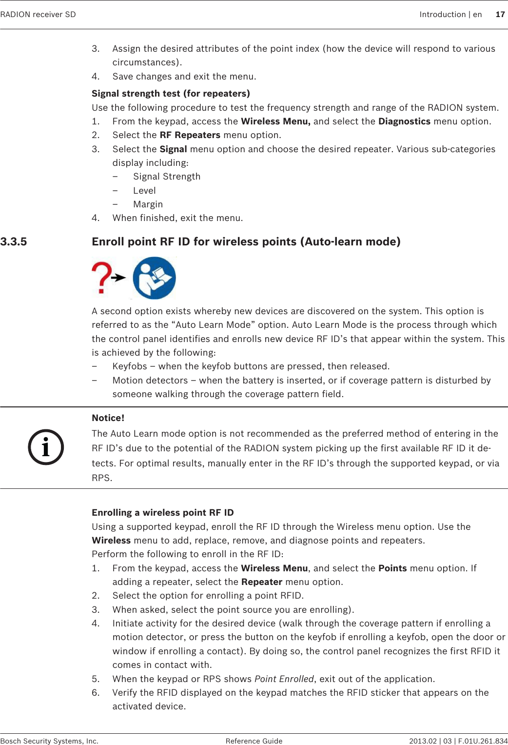 3. Assign the desired attributes of the point index (how the device will respond to variouscircumstances).4. Save changes and exit the menu.Signal strength test (for repeaters)Use the following procedure to test the frequency strength and range of the RADION system.1. From the keypad, access the Wireless Menu, and select the Diagnostics menu option.2. Select the RF Repeaters menu option.3. Select the Signal menu option and choose the desired repeater. Various sub-categoriesdisplay including:– Signal Strength– Level– Margin4. When finished, exit the menu.Enroll point RF ID for wireless points (Auto-learn mode)A second option exists whereby new devices are discovered on the system. This option isreferred to as the “Auto Learn Mode” option. Auto Learn Mode is the process through whichthe control panel identifies and enrolls new device RF ID’s that appear within the system. Thisis achieved by the following:– Keyfobs – when the keyfob buttons are pressed, then released.– Motion detectors – when the battery is inserted, or if coverage pattern is disturbed bysomeone walking through the coverage pattern field.iNotice!The Auto Learn mode option is not recommended as the preferred method of entering in theRF ID’s due to the potential of the RADION system picking up the first available RF ID it de-tects. For optimal results, manually enter in the RF ID’s through the supported keypad, or viaRPS. Enrolling a wireless point RF IDUsing a supported keypad, enroll the RF ID through the Wireless menu option. Use theWireless menu to add, replace, remove, and diagnose points and repeaters.Perform the following to enroll in the RF ID:1. From the keypad, access the Wireless Menu, and select the Points menu option. Ifadding a repeater, select the Repeater menu option.2. Select the option for enrolling a point RFID.3. When asked, select the point source you are enrolling).4. Initiate activity for the desired device (walk through the coverage pattern if enrolling amotion detector, or press the button on the keyfob if enrolling a keyfob, open the door orwindow if enrolling a contact). By doing so, the control panel recognizes the first RFID itcomes in contact with.5. When the keypad or RPS shows Point Enrolled, exit out of the application.6. Verify the RFID displayed on the keypad matches the RFID sticker that appears on theactivated device. 3.3.5 RADION receiver SD Introduction | en 17Bosch Security Systems, Inc. Reference Guide 2013.02 | 03 | F.01U.261.834