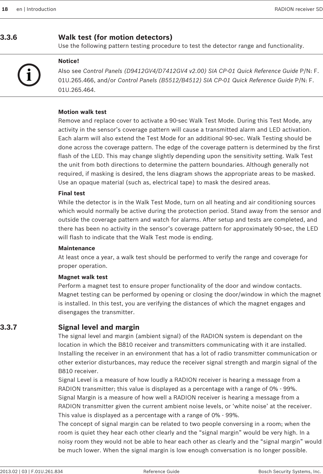 Walk test (for motion detectors)Use the following pattern testing procedure to test the detector range and functionality.iNotice!Also see Control Panels (D9412GV4/D7412GV4 v2.00) SIA CP-01 Quick Reference Guide P/N: F.01U.265.466, and/or Control Panels (B5512/B4512) SIA CP-01 Quick Reference Guide P/N: F.01U.265.464. Motion walk testRemove and replace cover to activate a 90-sec Walk Test Mode. During this Test Mode, anyactivity in the sensor’s coverage pattern will cause a transmitted alarm and LED activation.Each alarm will also extend the Test Mode for an additional 90-sec. Walk Testing should bedone across the coverage pattern. The edge of the coverage pattern is determined by the firstflash of the LED. This may change slightly depending upon the sensitivity setting. Walk Testthe unit from both directions to determine the pattern boundaries. Although generally notrequired, if masking is desired, the lens diagram shows the appropriate areas to be masked.Use an opaque material (such as, electrical tape) to mask the desired areas.Final testWhile the detector is in the Walk Test Mode, turn on all heating and air conditioning sourceswhich would normally be active during the protection period. Stand away from the sensor andoutside the coverage pattern and watch for alarms. After setup and tests are completed, andthere has been no activity in the sensor’s coverage pattern for approximately 90-sec, the LEDwill flash to indicate that the Walk Test mode is ending.MaintenanceAt least once a year, a walk test should be performed to verify the range and coverage forproper operation.Magnet walk testPerform a magnet test to ensure proper functionality of the door and window contacts.Magnet testing can be performed by opening or closing the door/window in which the magnetis installed. In this test, you are verifying the distances of which the magnet engages anddisengages the transmitter.Signal level and marginThe signal level and margin (ambient signal) of the RADION system is dependant on thelocation in which the B810 receiver and transmitters communicating with it are installed.Installing the receiver in an environment that has a lot of radio transmitter communication orother exterior disturbances, may reduce the receiver signal strength and margin signal of theB810 receiver.Signal Level is a measure of how loudly a RADION receiver is hearing a message from aRADION transmitter; this value is displayed as a percentage with a range of 0% - 99%.Signal Margin is a measure of how well a RADION receiver is hearing a message from aRADION transmitter given the current ambient noise levels, or ‘white noise’ at the receiver.This value is displayed as a percentage with a range of 0% - 99%.The concept of signal margin can be related to two people conversing in a room; when theroom is quiet they hear each other clearly and the “signal margin” would be very high. In anoisy room they would not be able to hear each other as clearly and the “signal margin” wouldbe much lower. When the signal margin is low enough conversation is no longer possible.3.3.6 3.3.718 en | Introduction RADION receiver SD2013.02 | 03 | F.01U.261.834 Reference Guide Bosch Security Systems, Inc.