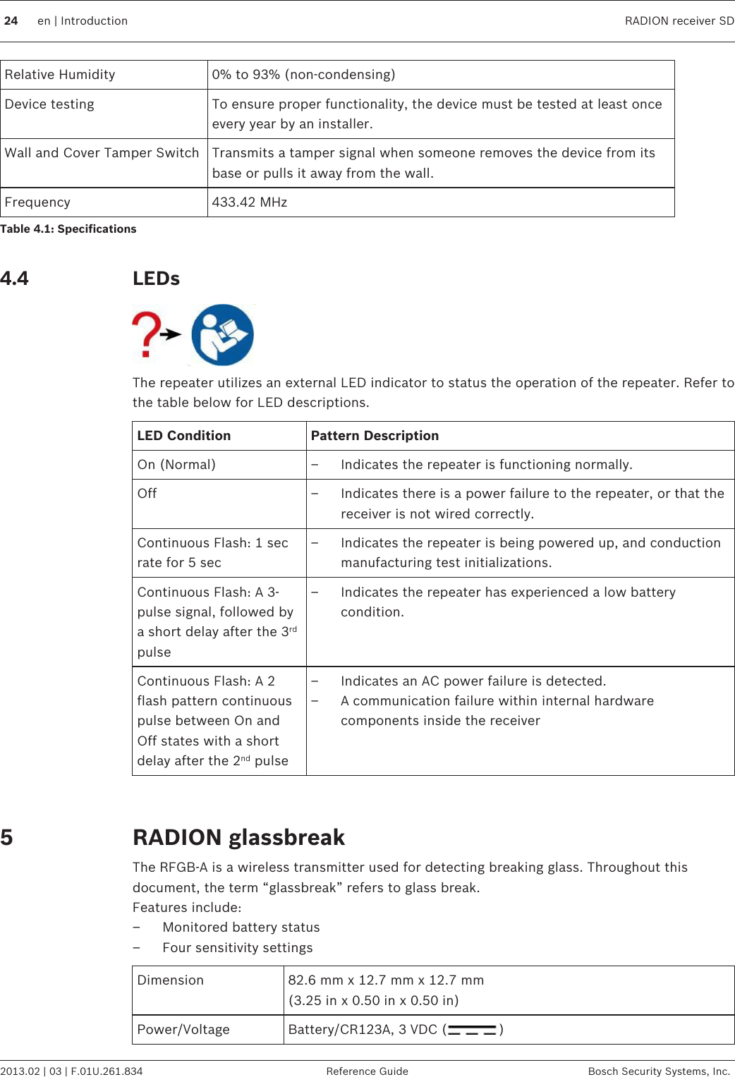 Relative Humidity 0% to 93% (non-condensing)Device testing To ensure proper functionality, the device must be tested at least onceevery year by an installer.Wall and Cover Tamper Switch Transmits a tamper signal when someone removes the device from itsbase or pulls it away from the wall.Frequency 433.42 MHzTable 4.1: Specifications LEDsThe repeater utilizes an external LED indicator to status the operation of the repeater. Refer tothe table below for LED descriptions.LED Condition Pattern DescriptionOn (Normal) – Indicates the repeater is functioning normally.Off – Indicates there is a power failure to the repeater, or that thereceiver is not wired correctly.Continuous Flash: 1 secrate for 5 sec– Indicates the repeater is being powered up, and conductionmanufacturing test initializations.Continuous Flash: A 3-pulse signal, followed bya short delay after the 3rdpulse– Indicates the repeater has experienced a low batterycondition.Continuous Flash: A 2flash pattern continuouspulse between On andOff states with a shortdelay after the 2nd pulse– Indicates an AC power failure is detected.– A communication failure within internal hardwarecomponents inside the receiver  RADION glassbreakThe RFGB-A is a wireless transmitter used for detecting breaking glass. Throughout thisdocument, the term “glassbreak” refers to glass break.Features include:– Monitored battery status– Four sensitivity settingsDimension 82.6 mm x 12.7 mm x 12.7 mm(3.25 in x 0.50 in x 0.50 in)Power/Voltage Battery/CR123A, 3 VDC ( ) 4.4524 en | Introduction RADION receiver SD2013.02 | 03 | F.01U.261.834 Reference Guide Bosch Security Systems, Inc.