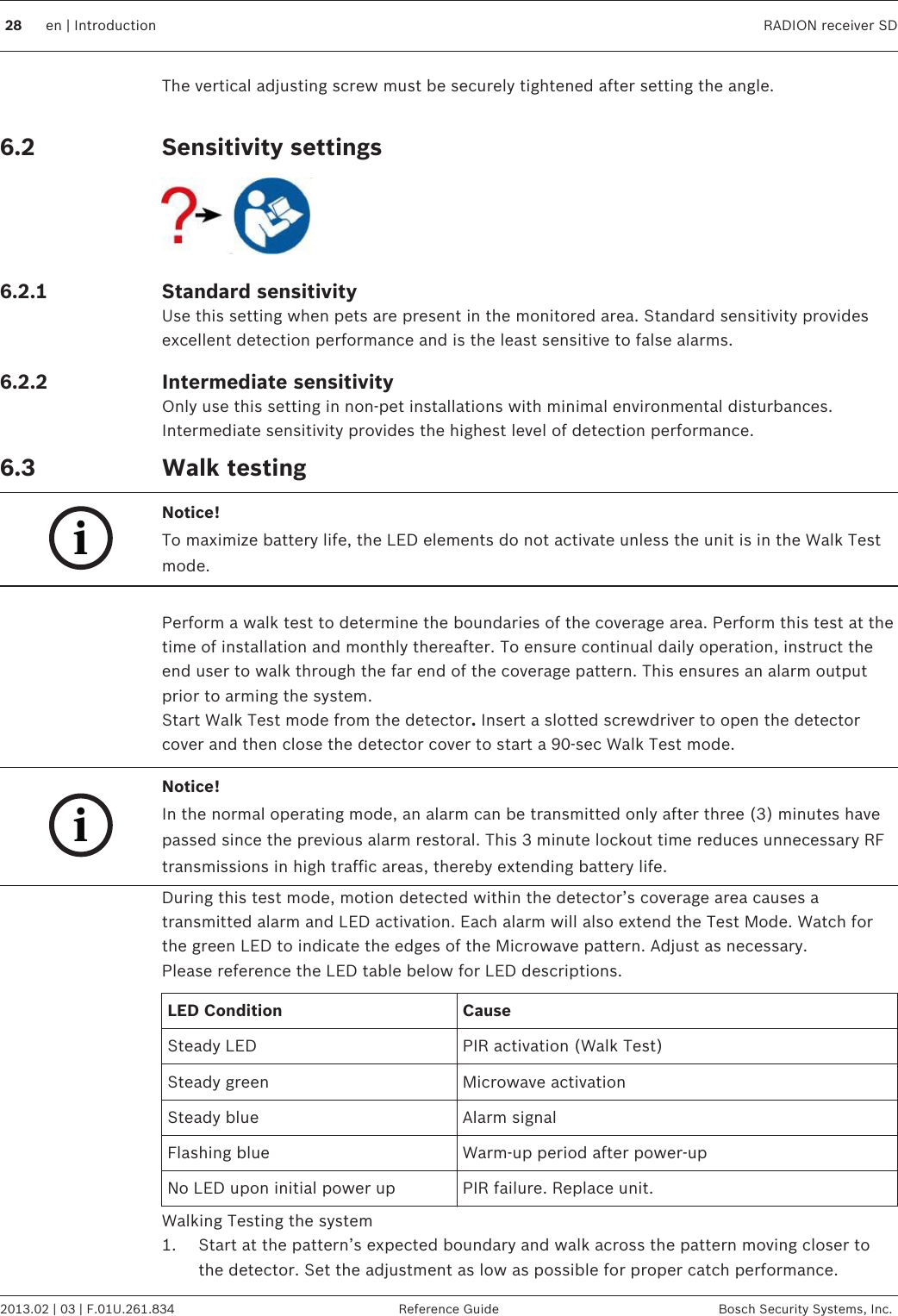 The vertical adjusting screw must be securely tightened after setting the angle. Sensitivity settingsStandard sensitivityUse this setting when pets are present in the monitored area. Standard sensitivity providesexcellent detection performance and is the least sensitive to false alarms.Intermediate sensitivityOnly use this setting in non-pet installations with minimal environmental disturbances.Intermediate sensitivity provides the highest level of detection performance.Walk testingiNotice!To maximize battery life, the LED elements do not activate unless the unit is in the Walk Testmode. Perform a walk test to determine the boundaries of the coverage area. Perform this test at thetime of installation and monthly thereafter. To ensure continual daily operation, instruct theend user to walk through the far end of the coverage pattern. This ensures an alarm outputprior to arming the system.Start Walk Test mode from the detector. Insert a slotted screwdriver to open the detectorcover and then close the detector cover to start a 90-sec Walk Test mode.iNotice!In the normal operating mode, an alarm can be transmitted only after three (3) minutes havepassed since the previous alarm restoral. This 3 minute lockout time reduces unnecessary RFtransmissions in high traffic areas, thereby extending battery life.During this test mode, motion detected within the detector’s coverage area causes atransmitted alarm and LED activation. Each alarm will also extend the Test Mode. Watch forthe green LED to indicate the edges of the Microwave pattern. Adjust as necessary.Please reference the LED table below for LED descriptions.LED Condition CauseSteady LED PIR activation (Walk Test)Steady green Microwave activationSteady blue Alarm signalFlashing blue Warm-up period after power-upNo LED upon initial power up PIR failure. Replace unit.Walking Testing the system1. Start at the pattern’s expected boundary and walk across the pattern moving closer tothe detector. Set the adjustment as low as possible for proper catch performance. 6.26.2.16.2.26.3  28 en | Introduction RADION receiver SD2013.02 | 03 | F.01U.261.834 Reference Guide Bosch Security Systems, Inc.