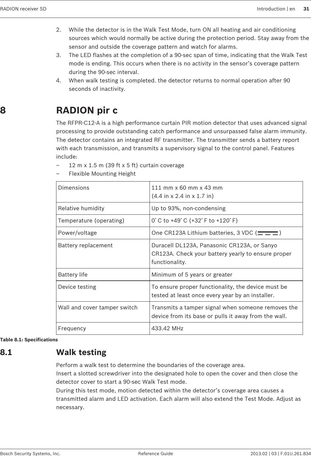 2. While the detector is in the Walk Test Mode, turn ON all heating and air conditioningsources which would normally be active during the protection period. Stay away from thesensor and outside the coverage pattern and watch for alarms.3. The LED flashes at the completion of a 90-sec span of time, indicating that the Walk Testmode is ending. This occurs when there is no activity in the sensor’s coverage patternduring the 90-sec interval.4. When walk testing is completed. the detector returns to normal operation after 90seconds of inactivity. RADION pir cThe RFPR-C12-A is a high performance curtain PIR motion detector that uses advanced signalprocessing to provide outstanding catch performance and unsurpassed false alarm immunity.The detector contains an integrated RF transmitter. The transmitter sends a battery reportwith each transmission, and transmits a supervisory signal to the control panel. Featuresinclude:– 12 m x 1.5 m (39 ft x 5 ft) curtain coverage– Flexible Mounting HeightDimensions 111 mm x 60 mm x 43 mm(4.4 in x 2.4 in x 1.7 in)Relative humidity Up to 93%, non-condensingTemperature (operating) 0ﾟC to +49ﾟC (+32ﾟF to +120ﾟF)Power/voltage One CR123A Lithium batteries, 3 VDC ( )Battery replacement Duracell DL123A, Panasonic CR123A, or SanyoCR123A. Check your battery yearly to ensure properfunctionality.Battery life Minimum of 5 years or greaterDevice testing To ensure proper functionality, the device must betested at least once every year by an installer.Wall and cover tamper switch Transmits a tamper signal when someone removes thedevice from its base or pulls it away from the wall.Frequency 433.42 MHzTable 8.1: SpecificationsWalk testingPerform a walk test to determine the boundaries of the coverage area.Insert a slotted screwdriver into the designated hole to open the cover and then close thedetector cover to start a 90-sec Walk Test mode.During this test mode, motion detected within the detector’s coverage area causes atransmitted alarm and LED activation. Each alarm will also extend the Test Mode. Adjust asnecessary. 88.1RADION receiver SD Introduction | en 31Bosch Security Systems, Inc. Reference Guide 2013.02 | 03 | F.01U.261.834