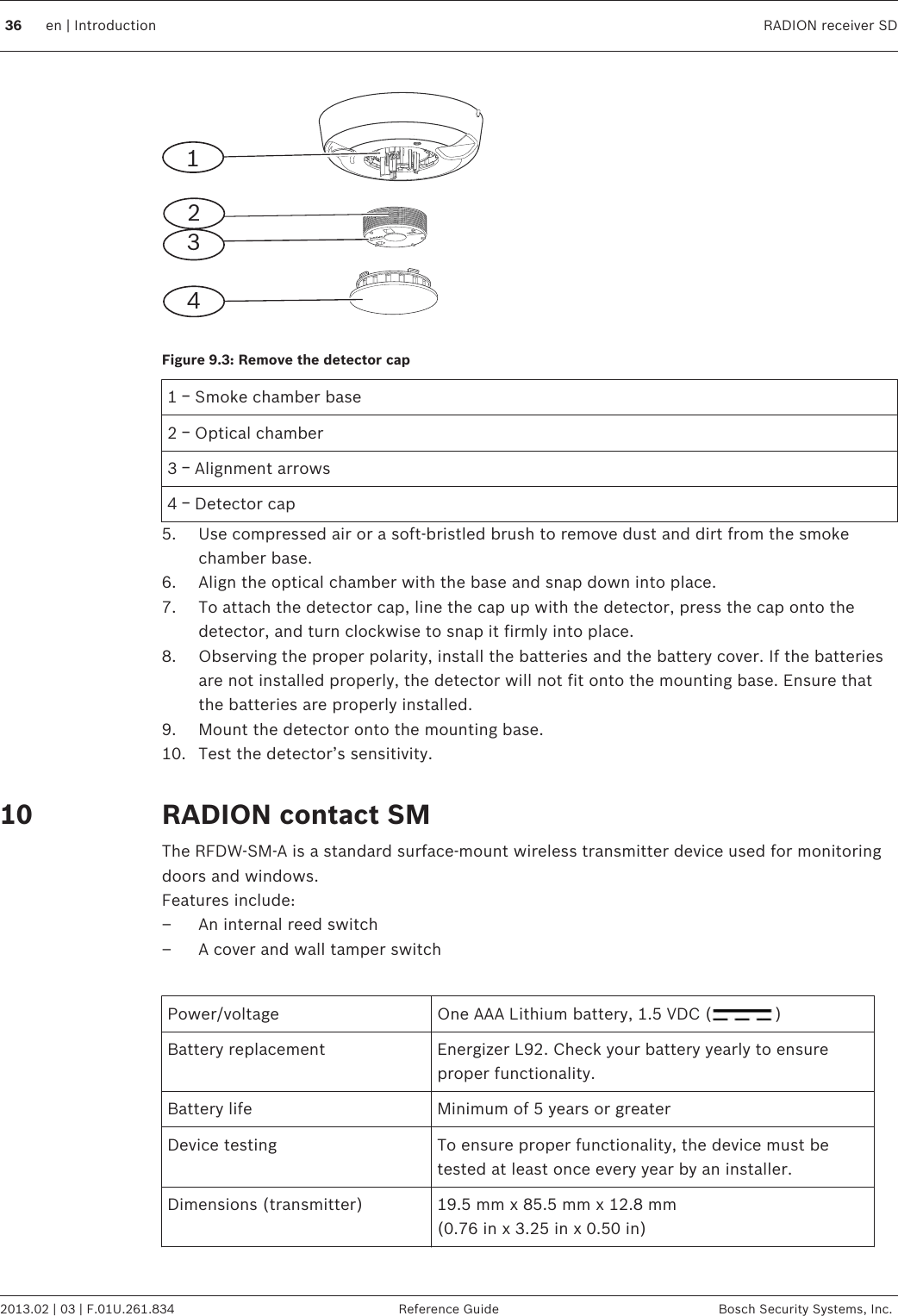 1234Figure 9.3: Remove the detector cap1 ￚ Smoke chamber base2 ￚ Optical chamber3 ￚ Alignment arrows4 ￚ Detector cap5. Use compressed air or a soft-bristled brush to remove dust and dirt from the smokechamber base.6. Align the optical chamber with the base and snap down into place.7. To attach the detector cap, line the cap up with the detector, press the cap onto thedetector, and turn clockwise to snap it firmly into place.8. Observing the proper polarity, install the batteries and the battery cover. If the batteriesare not installed properly, the detector will not fit onto the mounting base. Ensure thatthe batteries are properly installed.9. Mount the detector onto the mounting base.10. Test the detector’s sensitivity. RADION contact SMThe RFDW-SM-A is a standard surface-mount wireless transmitter device used for monitoringdoors and windows.Features include:– An internal reed switch– A cover and wall tamper switch Power/voltage One AAA Lithium battery, 1.5 VDC ( )Battery replacement Energizer L92. Check your battery yearly to ensureproper functionality.Battery life Minimum of 5 years or greaterDevice testing To ensure proper functionality, the device must betested at least once every year by an installer.Dimensions (transmitter) 19.5 mm x 85.5 mm x 12.8 mm(0.76 in x 3.25 in x 0.50 in)1036 en | Introduction RADION receiver SD2013.02 | 03 | F.01U.261.834 Reference Guide Bosch Security Systems, Inc.