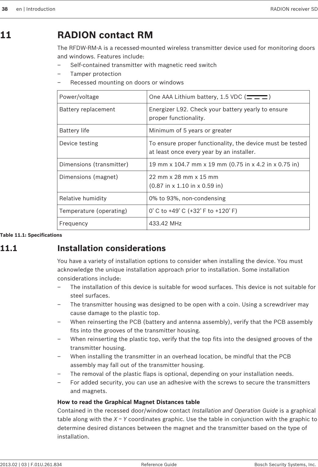 RADION contact RMThe RFDW-RM-A is a recessed-mounted wireless transmitter device used for monitoring doorsand windows. Features include:– Self-contained transmitter with magnetic reed switch– Tamper protection– Recessed mounting on doors or windowsPower/voltage One AAA Lithium battery, 1.5 VDC ( )Battery replacement Energizer L92. Check your battery yearly to ensureproper functionality.Battery life Minimum of 5 years or greaterDevice testing To ensure proper functionality, the device must be testedat least once every year by an installer.Dimensions (transmitter) 19 mm x 104.7 mm x 19 mm (0.75 in x 4.2 in x 0.75 in)Dimensions (magnet) 22 mm x 28 mm x 15 mm(0.87 in x 1.10 in x 0.59 in)Relative humidity 0% to 93%, non-condensingTemperature (operating) 0ﾟC to +49ﾟC (+32ﾟF to +120ﾟF)Frequency 433.42 MHzTable 11.1: SpecificationsInstallation considerationsYou have a variety of installation options to consider when installing the device. You mustacknowledge the unique installation approach prior to installation. Some installationconsiderations include:– The installation of this device is suitable for wood surfaces. This device is not suitable forsteel surfaces.– The transmitter housing was designed to be open with a coin. Using a screwdriver maycause damage to the plastic top.– When reinserting the PCB (battery and antenna assembly), verify that the PCB assemblyfits into the grooves of the transmitter housing.– When reinserting the plastic top, verify that the top fits into the designed grooves of thetransmitter housing.– When installing the transmitter in an overhead location, be mindful that the PCBassembly may fall out of the transmitter housing.– The removal of the plastic flaps is optional, depending on your installation needs.– For added security, you can use an adhesive with the screws to secure the transmittersand magnets.How to read the Graphical Magnet Distances tableContained in the recessed door/window contact Installation and Operation Guide is a graphicaltable along with the X ￚ Y coordinates graphic. Use the table in conjunction with the graphic todetermine desired distances between the magnet and the transmitter based on the type ofinstallation. 1111.138 en | Introduction RADION receiver SD2013.02 | 03 | F.01U.261.834 Reference Guide Bosch Security Systems, Inc.