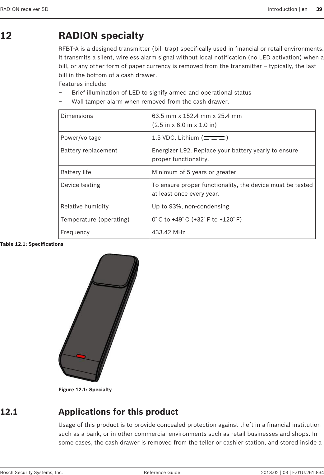 RADION specialtyRFBT-A is a designed transmitter (bill trap) specifically used in financial or retail environments.It transmits a silent, wireless alarm signal without local notification (no LED activation) when abill, or any other form of paper currency is removed from the transmitter – typically, the lastbill in the bottom of a cash drawer.Features include:– Brief illumination of LED to signify armed and operational status– Wall tamper alarm when removed from the cash drawer.Dimensions 63.5 mm x 152.4 mm x 25.4 mm(2.5 in x 6.0 in x 1.0 in)Power/voltage 1.5 VDC, Lithium ( )Battery replacement Energizer L92. Replace your battery yearly to ensureproper functionality.Battery life Minimum of 5 years or greaterDevice testing To ensure proper functionality, the device must be testedat least once every year.Relative humidity Up to 93%, non-condensingTemperature (operating) 0ﾟC to +49ﾟC (+32ﾟF to +120ﾟF)Frequency 433.42 MHzTable 12.1: SpecificationsFigure 12.1: Specialty Applications for this productUsage of this product is to provide concealed protection against theft in a financial institutionsuch as a bank, or in other commercial environments such as retail businesses and shops. Insome cases, the cash drawer is removed from the teller or cashier station, and stored inside a12 12.1RADION receiver SD Introduction | en 39Bosch Security Systems, Inc. Reference Guide 2013.02 | 03 | F.01U.261.834