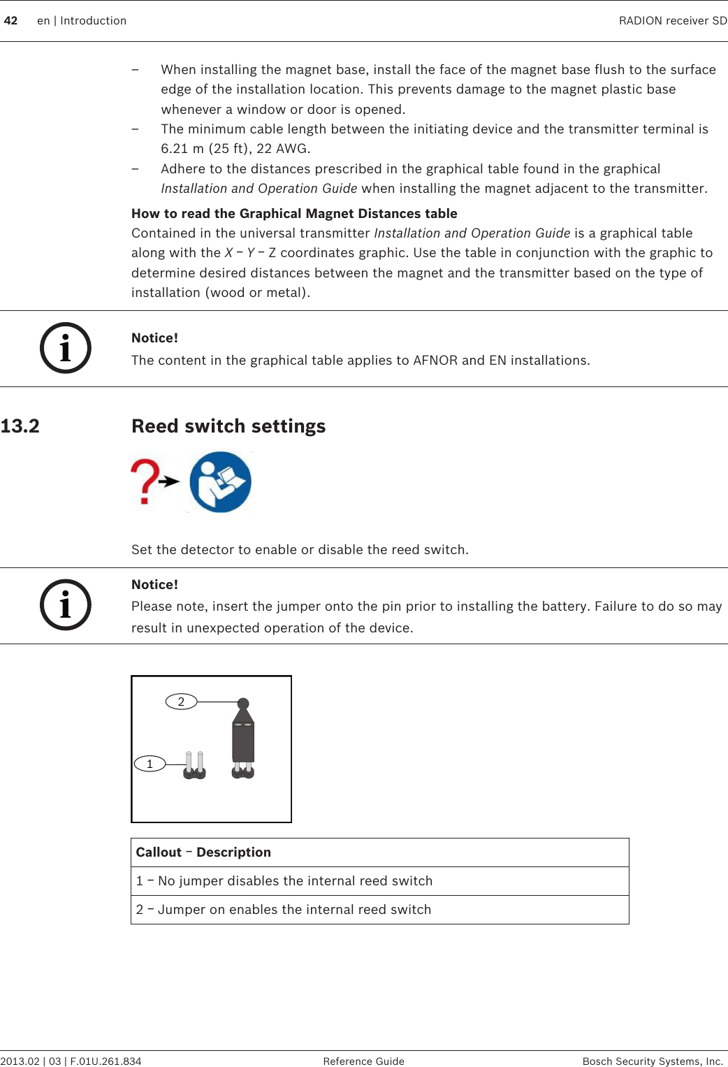 – When installing the magnet base, install the face of the magnet base flush to the surfaceedge of the installation location. This prevents damage to the magnet plastic basewhenever a window or door is opened.– The minimum cable length between the initiating device and the transmitter terminal is6.21 m (25 ft), 22 AWG.– Adhere to the distances prescribed in the graphical table found in the graphicalInstallation and Operation Guide when installing the magnet adjacent to the transmitter.How to read the Graphical Magnet Distances tableContained in the universal transmitter Installation and Operation Guide is a graphical tablealong with the X ￚ Y ￚ Z coordinates graphic. Use the table in conjunction with the graphic todetermine desired distances between the magnet and the transmitter based on the type ofinstallation (wood or metal).iNotice!The content in the graphical table applies to AFNOR and EN installations. Reed switch settings Set the detector to enable or disable the reed switch.iNotice!Please note, insert the jumper onto the pin prior to installing the battery. Failure to do so mayresult in unexpected operation of the device. Callout ￚ Description1 ￚ No jumper disables the internal reed switch2 ￚ Jumper on enables the internal reed switch  13.2 42 en | Introduction RADION receiver SD2013.02 | 03 | F.01U.261.834 Reference Guide Bosch Security Systems, Inc.