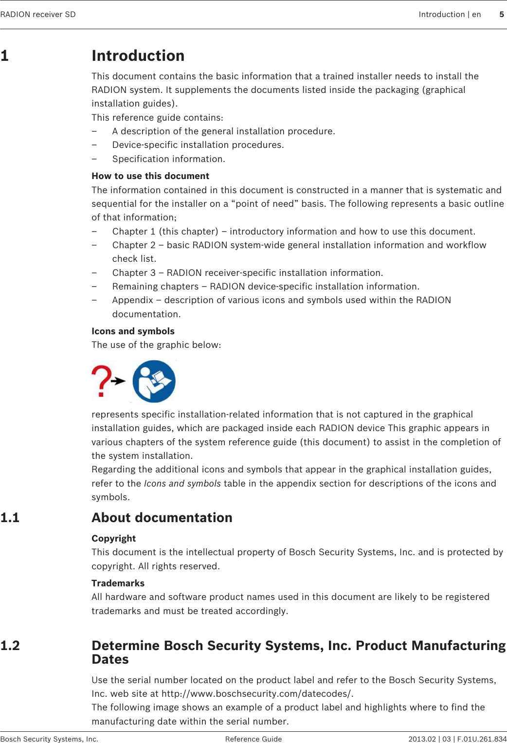 IntroductionThis document contains the basic information that a trained installer needs to install theRADION system. It supplements the documents listed inside the packaging (graphicalinstallation guides).This reference guide contains:– A description of the general installation procedure.– Device-specific installation procedures.– Specification information.How to use this documentThe information contained in this document is constructed in a manner that is systematic andsequential for the installer on a “point of need” basis. The following represents a basic outlineof that information;– Chapter 1 (this chapter) – introductory information and how to use this document.– Chapter 2 – basic RADION system-wide general installation information and workflowcheck list.– Chapter 3 – RADION receiver-specific installation information.– Remaining chapters – RADION device-specific installation information.– Appendix – description of various icons and symbols used within the RADIONdocumentation.Icons and symbolsThe use of the graphic below:represents specific installation-related information that is not captured in the graphicalinstallation guides, which are packaged inside each RADION device This graphic appears invarious chapters of the system reference guide (this document) to assist in the completion ofthe system installation.Regarding the additional icons and symbols that appear in the graphical installation guides,refer to the Icons and symbols table in the appendix section for descriptions of the icons andsymbols.About documentationCopyrightThis document is the intellectual property of Bosch Security Systems, Inc. and is protected bycopyright. All rights reserved.TrademarksAll hardware and software product names used in this document are likely to be registeredtrademarks and must be treated accordingly. Determine Bosch Security Systems, Inc. Product ManufacturingDatesUse the serial number located on the product label and refer to the Bosch Security Systems,Inc. web site at http://www.boschsecurity.com/datecodes/.The following image shows an example of a product label and highlights where to find themanufacturing date within the serial number.11.11.2RADION receiver SD Introduction | en 5Bosch Security Systems, Inc. Reference Guide 2013.02 | 03 | F.01U.261.834