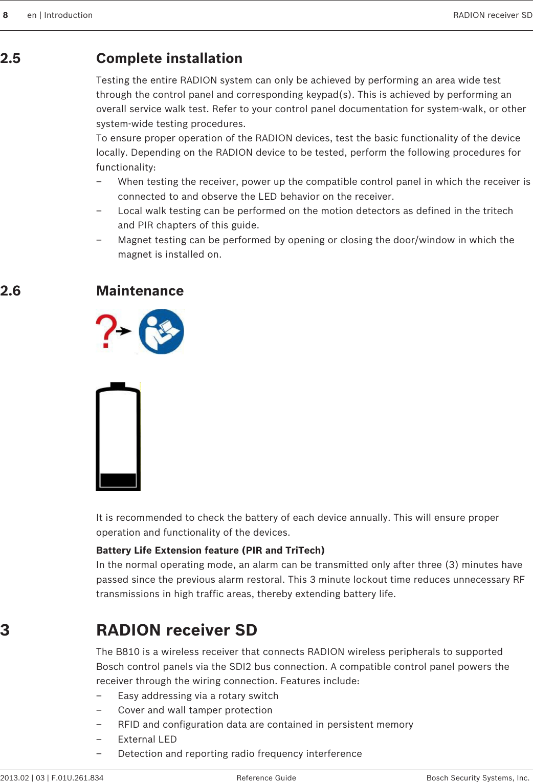 Complete installationTesting the entire RADION system can only be achieved by performing an area wide testthrough the control panel and corresponding keypad(s). This is achieved by performing anoverall service walk test. Refer to your control panel documentation for system-walk, or othersystem-wide testing procedures.To ensure proper operation of the RADION devices, test the basic functionality of the devicelocally. Depending on the RADION device to be tested, perform the following procedures forfunctionality:– When testing the receiver, power up the compatible control panel in which the receiver isconnected to and observe the LED behavior on the receiver.– Local walk testing can be performed on the motion detectors as defined in the tritechand PIR chapters of this guide.– Magnet testing can be performed by opening or closing the door/window in which themagnet is installed on. Maintenance  It is recommended to check the battery of each device annually. This will ensure properoperation and functionality of the devices.Battery Life Extension feature (PIR and TriTech)In the normal operating mode, an alarm can be transmitted only after three (3) minutes havepassed since the previous alarm restoral. This 3 minute lockout time reduces unnecessary RFtransmissions in high traffic areas, thereby extending battery life. RADION receiver SDThe B810 is a wireless receiver that connects RADION wireless peripherals to supportedBosch control panels via the SDI2 bus connection. A compatible control panel powers thereceiver through the wiring connection. Features include:– Easy addressing via a rotary switch– Cover and wall tamper protection– RFID and configuration data are contained in persistent memory– External LED– Detection and reporting radio frequency interference2.52.638en | Introduction RADION receiver SD2013.02 | 03 | F.01U.261.834 Reference Guide Bosch Security Systems, Inc.