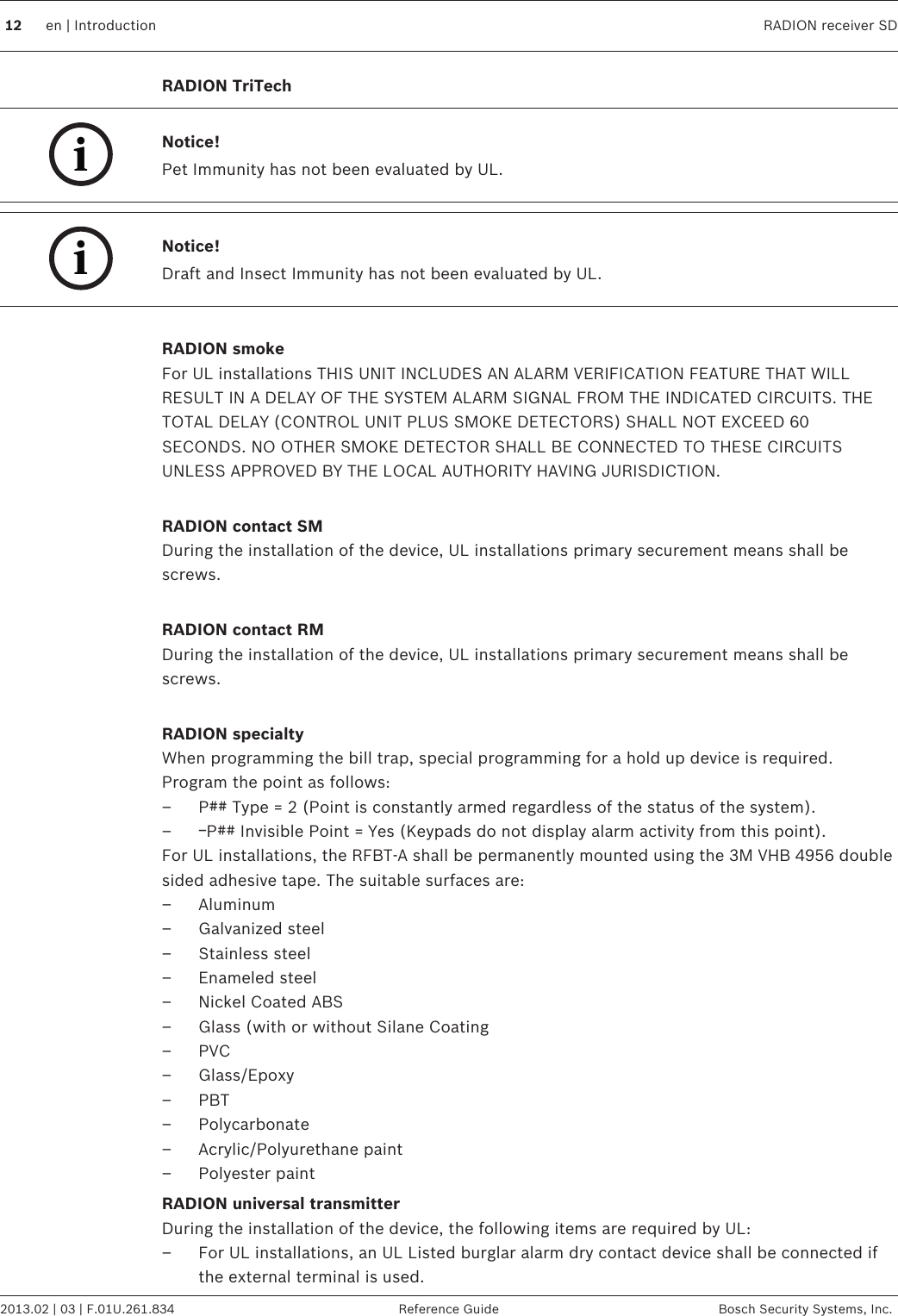 RADION TriTechiNotice!Pet Immunity has not been evaluated by UL.iNotice!Draft and Insect Immunity has not been evaluated by UL. RADION smokeFor UL installations THIS UNIT INCLUDES AN ALARM VERIFICATION FEATURE THAT WILLRESULT IN A DELAY OF THE SYSTEM ALARM SIGNAL FROM THE INDICATED CIRCUITS. THETOTAL DELAY (CONTROL UNIT PLUS SMOKE DETECTORS) SHALL NOT EXCEED 60SECONDS. NO OTHER SMOKE DETECTOR SHALL BE CONNECTED TO THESE CIRCUITSUNLESS APPROVED BY THE LOCAL AUTHORITY HAVING JURISDICTION. RADION contact SMDuring the installation of the device, UL installations primary securement means shall bescrews. RADION contact RMDuring the installation of the device, UL installations primary securement means shall bescrews. RADION specialtyWhen programming the bill trap, special programming for a hold up device is required.Program the point as follows:– P## Type = 2 (Point is constantly armed regardless of the status of the system).–ￚP## Invisible Point = Yes (Keypads do not display alarm activity from this point).For UL installations, the RFBT-A shall be permanently mounted using the 3M VHB 4956 doublesided adhesive tape. The suitable surfaces are:– Aluminum– Galvanized steel– Stainless steel– Enameled steel– Nickel Coated ABS– Glass (with or without Silane Coating– PVC– Glass/Epoxy– PBT– Polycarbonate– Acrylic/Polyurethane paint– Polyester paintRADION universal transmitterDuring the installation of the device, the following items are required by UL:– For UL installations, an UL Listed burglar alarm dry contact device shall be connected ifthe external terminal is used. 12 en | Introduction RADION receiver SD2013.02 | 03 | F.01U.261.834 Reference Guide Bosch Security Systems, Inc.