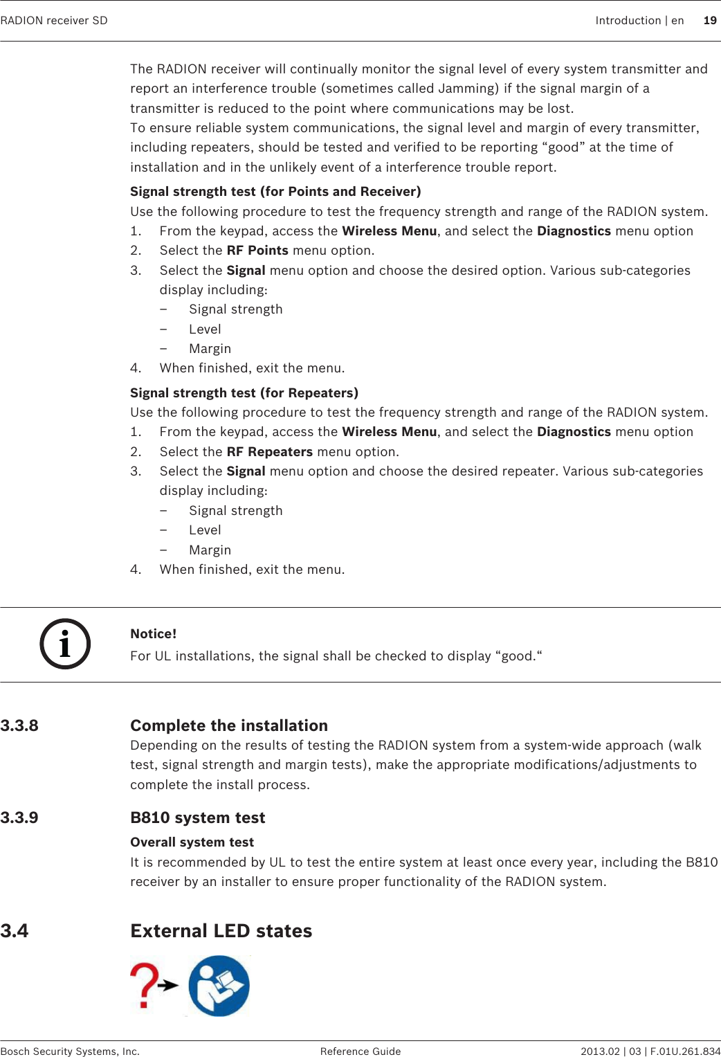 The RADION receiver will continually monitor the signal level of every system transmitter andreport an interference trouble (sometimes called Jamming) if the signal margin of atransmitter is reduced to the point where communications may be lost.To ensure reliable system communications, the signal level and margin of every transmitter,including repeaters, should be tested and verified to be reporting “good” at the time ofinstallation and in the unlikely event of a interference trouble report.Signal strength test (for Points and Receiver)Use the following procedure to test the frequency strength and range of the RADION system.1. From the keypad, access the Wireless Menu, and select the Diagnostics menu option2. Select the RF Points menu option.3. Select the Signal menu option and choose the desired option. Various sub-categoriesdisplay including:– Signal strength– Level– Margin4. When finished, exit the menu.Signal strength test (for Repeaters)Use the following procedure to test the frequency strength and range of the RADION system.1. From the keypad, access the Wireless Menu, and select the Diagnostics menu option2. Select the RF Repeaters menu option.3. Select the Signal menu option and choose the desired repeater. Various sub-categoriesdisplay including:– Signal strength– Level– Margin4. When finished, exit the menu. iNotice!For UL installations, the signal shall be checked to display “good.“ Complete the installationDepending on the results of testing the RADION system from a system-wide approach (walktest, signal strength and margin tests), make the appropriate modifications/adjustments tocomplete the install process.B810 system testOverall system testIt is recommended by UL to test the entire system at least once every year, including the B810receiver by an installer to ensure proper functionality of the RADION system. External LED states 3.3.83.3.93.4RADION receiver SD Introduction | en 19Bosch Security Systems, Inc. Reference Guide 2013.02 | 03 | F.01U.261.834