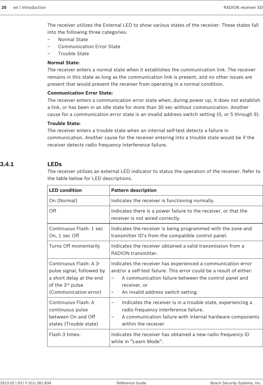 The receiver utilizes the External LED to show various states of the receiver. These states fallinto the following three categories:– Normal State– Communication Error State– Trouble StateNormal State:The receiver enters a normal state when it establishes the communication link. The receiverremains in this state as long as the communication link is present, and no other issues arepresent that would prevent the receiver from operating in a normal condition.Communication Error State:The receiver enters a communication error state when, during power up, it does not establisha link, or has been in an idle state for more than 30 sec without communication. Anothercause for a communication error state is an invalid address switch setting (0, or 5 through 9).Trouble State:The receiver enters a trouble state when an internal self-test detects a failure incommunication. Another cause for the receiver entering into a trouble state would be if thereceiver detects radio frequency interference failure. LEDsThe receiver utilizes an external LED indicator to status the operation of the receiver. Refer tothe table below for LED descriptions.LED condition Pattern descriptionOn (Normal) Indicates the receiver is functioning normally.Off Indicates there is a power failure to the receiver, or that thereceiver is not wired correctly.Continuous Flash: 1 secOn, 1 sec OffIndicates the receiver is being programmed with the zone andtransmitter ID’s from the compatible control panel.Turns Off momentarily Indicates the receiver obtained a valid transmission from aRADION transmitter.Continuous Flash: A 3-pulse signal, followed bya short delay at the endof the 3rd pulse(Communication error)Indicates the receiver has experienced a communication errorand/or a self-test failure. This error could be a result of either:– A communication failure between the control panel andreceiver, or– An invalid address switch setting.Continuous Flash: Acontinuous pulsebetween On and Offstates (Trouble state)– Indicates the receiver is in a trouble state, experiencing aradio frequency interference failure.– A communication failure with internal hardware componentswithin the receiverFlash 3 times: Indicates the receiver has obtained a new radio frequency IDwhile in “Learn Mode”. 3.4.120 en | Introduction RADION receiver SD2013.02 | 03 | F.01U.261.834 Reference Guide Bosch Security Systems, Inc.