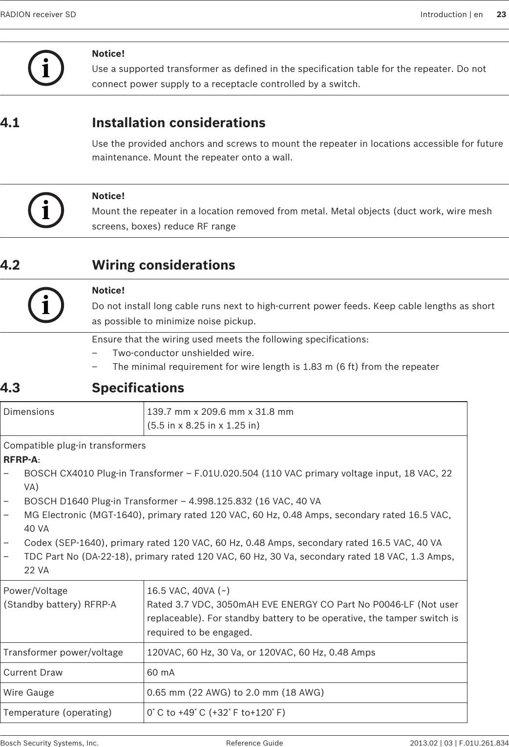 iNotice!Use a supported transformer as defined in the specification table for the repeater. Do notconnect power supply to a receptacle controlled by a switch. Installation considerationsUse the provided anchors and screws to mount the repeater in locations accessible for futuremaintenance. Mount the repeater onto a wall. iNotice!Mount the repeater in a location removed from metal. Metal objects (duct work, wire meshscreens, boxes) reduce RF range Wiring considerationsiNotice!Do not install long cable runs next to high-current power feeds. Keep cable lengths as shortas possible to minimize noise pickup.Ensure that the wiring used meets the following specifications:– Two-conductor unshielded wire.– The minimal requirement for wire length is 1.83 m (6 ft) from the repeaterSpecificationsDimensions 139.7 mm x 209.6 mm x 31.8 mm(5.5 in x 8.25 in x 1.25 in)Compatible plug-in transformersRFRP-A:– BOSCH CX4010 Plug-in Transformer – F.01U.020.504 (110 VAC primary voltage input, 18 VAC, 22VA)– BOSCH D1640 Plug-in Transformer – 4.998.125.832 (16 VAC, 40 VA– MG Electronic (MGT-1640), primary rated 120 VAC, 60 Hz, 0.48 Amps, secondary rated 16.5 VAC,40 VA– Codex (SEP-1640), primary rated 120 VAC, 60 Hz, 0.48 Amps, secondary rated 16.5 VAC, 40 VA– TDC Part No (DA-22-18), primary rated 120 VAC, 60 Hz, 30 Va, secondary rated 18 VAC, 1.3 Amps,22 VAPower/Voltage(Standby battery) RFRP-A16.5 VAC, 40VA (~)Rated 3.7 VDC, 3050mAH EVE ENERGY CO Part No P0046-LF (Not userreplaceable). For standby battery to be operative, the tamper switch isrequired to be engaged.Transformer power/voltage 120VAC, 60 Hz, 30 Va, or 120VAC, 60 Hz, 0.48 AmpsCurrent Draw 60 mAWire Gauge 0.65 mm (22 AWG) to 2.0 mm (18 AWG)Temperature (operating) 0ﾟC to +49ﾟC (+32ﾟF to+120ﾟF) 4.1 4.2 4.3RADION receiver SD Introduction | en 23Bosch Security Systems, Inc. Reference Guide 2013.02 | 03 | F.01U.261.834