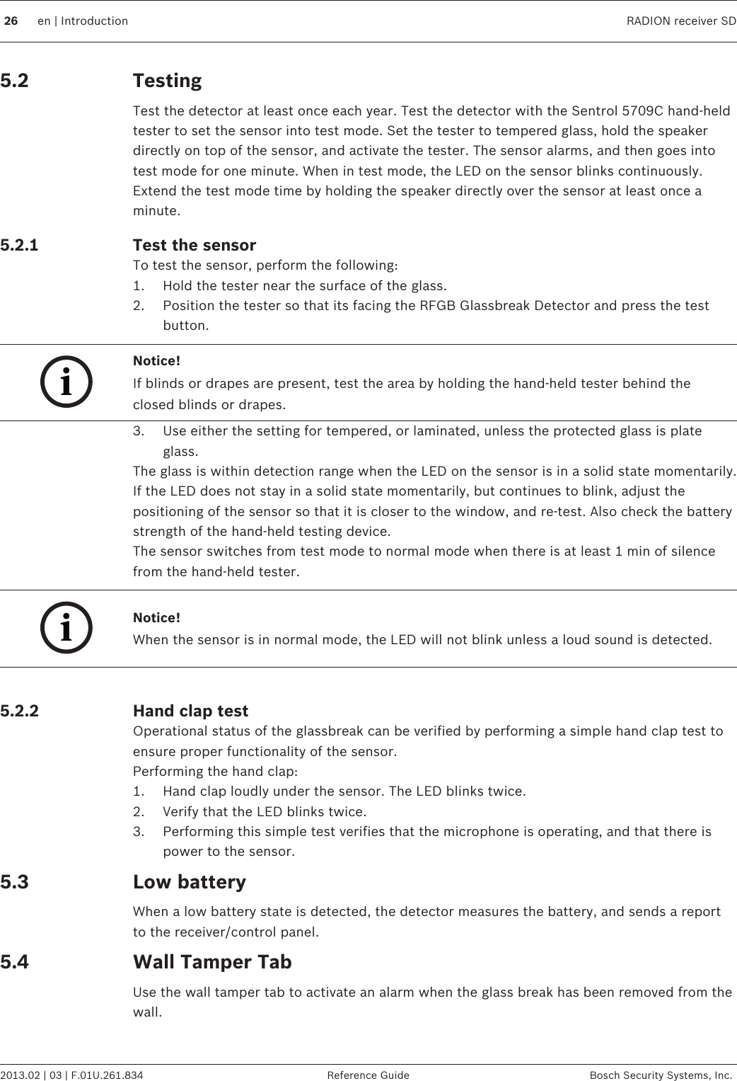 TestingTest the detector at least once each year. Test the detector with the Sentrol 5709C hand-heldtester to set the sensor into test mode. Set the tester to tempered glass, hold the speakerdirectly on top of the sensor, and activate the tester. The sensor alarms, and then goes intotest mode for one minute. When in test mode, the LED on the sensor blinks continuously.Extend the test mode time by holding the speaker directly over the sensor at least once aminute.Test the sensorTo test the sensor, perform the following:1. Hold the tester near the surface of the glass.2. Position the tester so that its facing the RFGB Glassbreak Detector and press the testbutton.iNotice!If blinds or drapes are present, test the area by holding the hand-held tester behind theclosed blinds or drapes.3. Use either the setting for tempered, or laminated, unless the protected glass is plateglass.The glass is within detection range when the LED on the sensor is in a solid state momentarily.If the LED does not stay in a solid state momentarily, but continues to blink, adjust thepositioning of the sensor so that it is closer to the window, and re-test. Also check the batterystrength of the hand-held testing device.The sensor switches from test mode to normal mode when there is at least 1 min of silencefrom the hand-held tester.iNotice!When the sensor is in normal mode, the LED will not blink unless a loud sound is detected. Hand clap testOperational status of the glassbreak can be verified by performing a simple hand clap test toensure proper functionality of the sensor.Performing the hand clap:1. Hand clap loudly under the sensor. The LED blinks twice.2. Verify that the LED blinks twice.3. Performing this simple test verifies that the microphone is operating, and that there ispower to the sensor.Low batteryWhen a low battery state is detected, the detector measures the battery, and sends a reportto the receiver/control panel.Wall Tamper TabUse the wall tamper tab to activate an alarm when the glass break has been removed from thewall.5.25.2.1  5.2.25.35.426 en | Introduction RADION receiver SD2013.02 | 03 | F.01U.261.834 Reference Guide Bosch Security Systems, Inc.