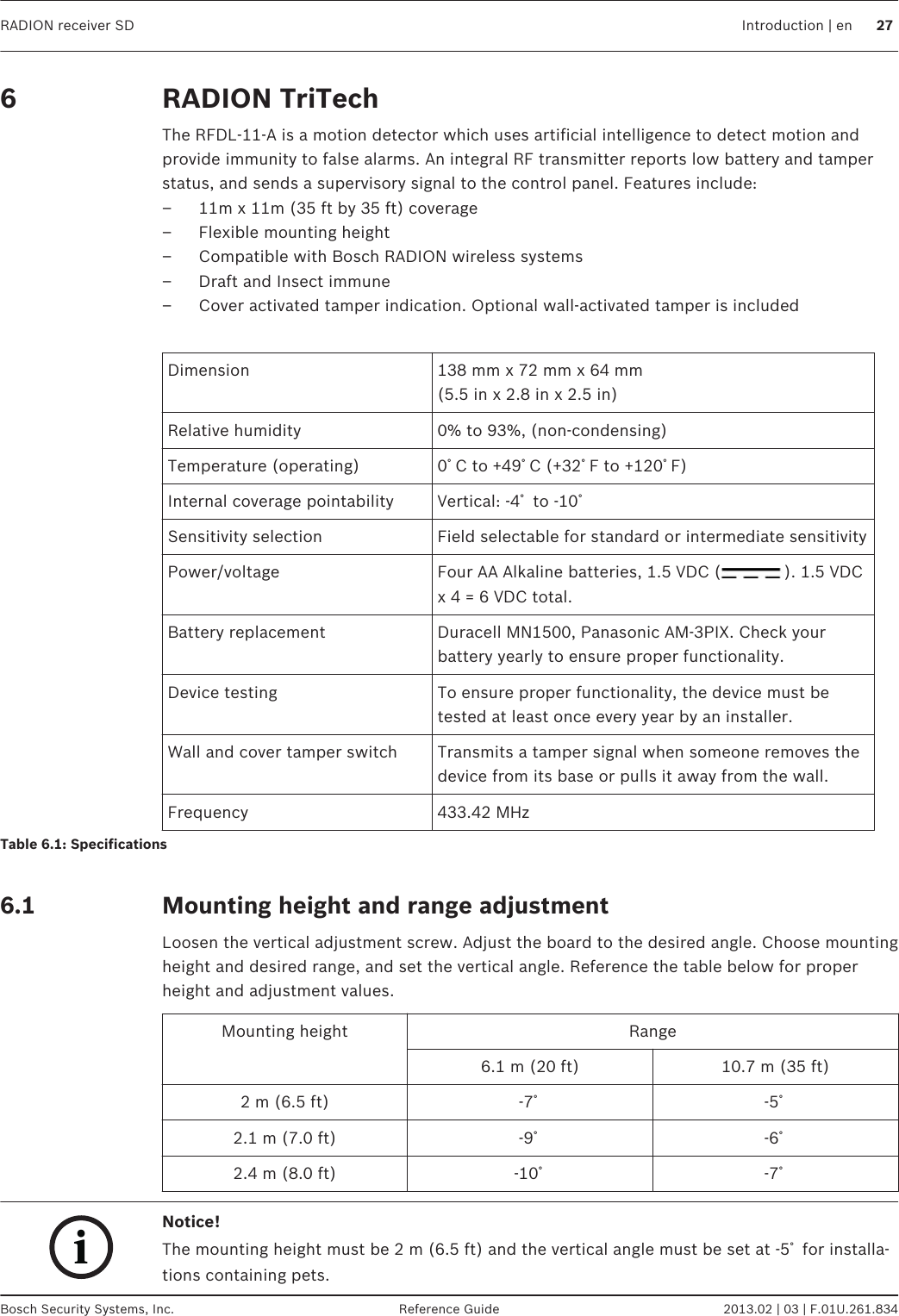 RADION TriTechThe RFDL-11-A is a motion detector which uses artificial intelligence to detect motion andprovide immunity to false alarms. An integral RF transmitter reports low battery and tamperstatus, and sends a supervisory signal to the control panel. Features include:– 11m x 11m (35 ft by 35 ft) coverage– Flexible mounting height– Compatible with Bosch RADION wireless systems– Draft and Insect immune– Cover activated tamper indication. Optional wall-activated tamper is included Dimension 138 mm x 72 mm x 64 mm(5.5 in x 2.8 in x 2.5 in)Relative humidity 0% to 93%, (non-condensing)Temperature (operating) 0ﾟC to +49ﾟC (+32ﾟF to +120ﾟF)Internal coverage pointability Vertical: -4ﾟ to -10ﾟSensitivity selection Field selectable for standard or intermediate sensitivityPower/voltage Four AA Alkaline batteries, 1.5 VDC ( ). 1.5 VDCx 4 = 6 VDC total.Battery replacement Duracell MN1500, Panasonic AM-3PIX. Check yourbattery yearly to ensure proper functionality.Device testing To ensure proper functionality, the device must betested at least once every year by an installer.Wall and cover tamper switch Transmits a tamper signal when someone removes thedevice from its base or pulls it away from the wall.Frequency 433.42 MHzTable 6.1: Specifications Mounting height and range adjustmentLoosen the vertical adjustment screw. Adjust the board to the desired angle. Choose mountingheight and desired range, and set the vertical angle. Reference the table below for properheight and adjustment values.Mounting height Range6.1 m (20 ft) 10.7 m (35 ft)2 m (6.5 ft) -7ﾟ-5ﾟ2.1 m (7.0 ft) -9ﾟ-6ﾟ2.4 m (8.0 ft) -10ﾟ-7ﾟiNotice!The mounting height must be 2 m (6.5 ft) and the vertical angle must be set at -5ﾟ for installa-tions containing pets.6 6.1RADION receiver SD Introduction | en 27Bosch Security Systems, Inc. Reference Guide 2013.02 | 03 | F.01U.261.834