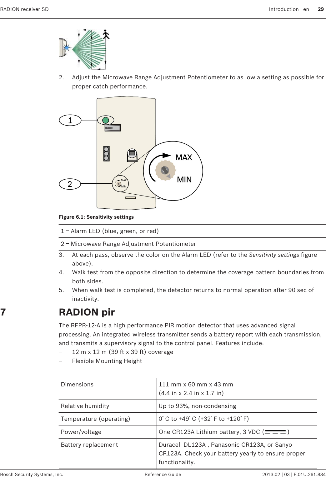 2. Adjust the Microwave Range Adjustment Potentiometer to as low a setting as possible forproper catch performance.Figure 6.1: Sensitivity settings1 ￚ Alarm LED (blue, green, or red)2 ￚ Microwave Range Adjustment Potentiometer3. At each pass, observe the color on the Alarm LED (refer to the Sensitivity settings figureabove).4. Walk test from the opposite direction to determine the coverage pattern boundaries fromboth sides.5. When walk test is completed, the detector returns to normal operation after 90 sec ofinactivity.RADION pirThe RFPR-12-A is a high performance PIR motion detector that uses advanced signalprocessing. An integrated wireless transmitter sends a battery report with each transmission,and transmits a supervisory signal to the control panel. Features include:– 12 m x 12 m (39 ft x 39 ft) coverage– Flexible Mounting Height Dimensions 111 mm x 60 mm x 43 mm(4.4 in x 2.4 in x 1.7 in)Relative humidity Up to 93%, non-condensingTemperature (operating) 0ﾟC to +49ﾟC (+32ﾟF to +120ﾟF)Power/voltage One CR123A Lithium battery, 3 VDC ( )Battery replacement Duracell DL123A , Panasonic CR123A, or SanyoCR123A. Check your battery yearly to ensure properfunctionality.7RADION receiver SD Introduction | en 29Bosch Security Systems, Inc. Reference Guide 2013.02 | 03 | F.01U.261.834