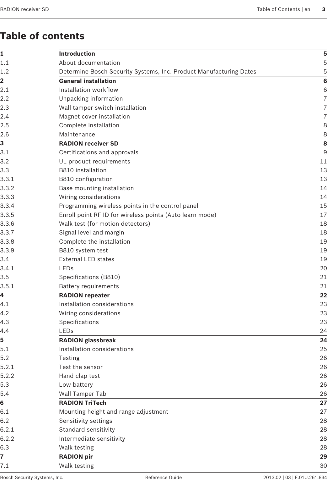 Table of contents1Introduction 51.1 About documentation 51.2 Determine Bosch Security Systems, Inc. Product Manufacturing Dates 52General installation 62.1 Installation workflow 62.2 Unpacking information 72.3 Wall tamper switch installation 72.4 Magnet cover installation 72.5 Complete installation 82.6 Maintenance 83RADION receiver SD 83.1 Certifications and approvals 93.2 UL product requirements 113.3 B810 installation 133.3.1 B810 configuration 133.3.2 Base mounting installation 143.3.3 Wiring considerations 143.3.4 Programming wireless points in the control panel 153.3.5 Enroll point RF ID for wireless points (Auto-learn mode) 173.3.6 Walk test (for motion detectors) 183.3.7 Signal level and margin 183.3.8 Complete the installation 193.3.9 B810 system test 193.4 External LED states 193.4.1 LEDs 203.5 Specifications (B810) 213.5.1 Battery requirements 214RADION repeater 224.1 Installation considerations 234.2 Wiring considerations 234.3 Specifications 234.4 LEDs 245RADION glassbreak 245.1 Installation considerations 255.2 Testing 265.2.1 Test the sensor 265.2.2 Hand clap test 265.3 Low battery 265.4 Wall Tamper Tab 266RADION TriTech 276.1 Mounting height and range adjustment 276.2 Sensitivity settings 286.2.1 Standard sensitivity 286.2.2 Intermediate sensitivity 286.3 Walk testing 287RADION pir 297.1 Walk testing 30RADION receiver SD Table of Contents | en 3Bosch Security Systems, Inc. Reference Guide 2013.02 | 03 | F.01U.261.834