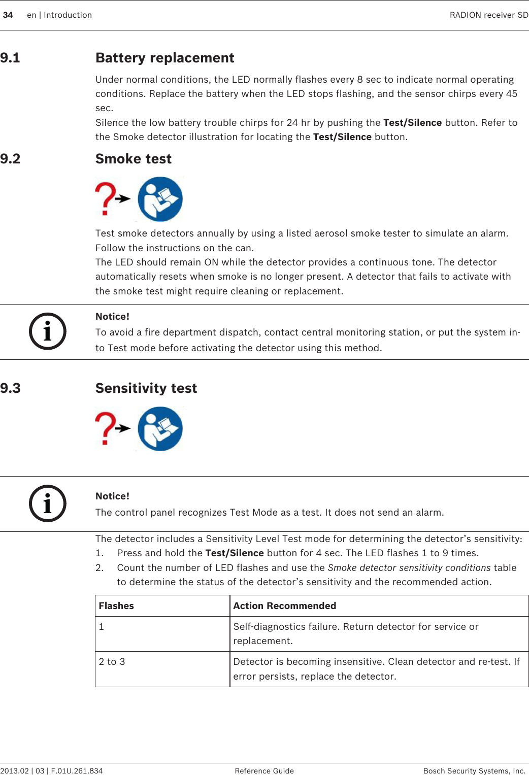 Battery replacementUnder normal conditions, the LED normally flashes every 8 sec to indicate normal operatingconditions. Replace the battery when the LED stops flashing, and the sensor chirps every 45sec.Silence the low battery trouble chirps for 24 hr by pushing the Test/Silence button. Refer tothe Smoke detector illustration for locating the Test/Silence button.Smoke testTest smoke detectors annually by using a listed aerosol smoke tester to simulate an alarm.Follow the instructions on the can.The LED should remain ON while the detector provides a continuous tone. The detectorautomatically resets when smoke is no longer present. A detector that fails to activate withthe smoke test might require cleaning or replacement.iNotice!To avoid a fire department dispatch, contact central monitoring station, or put the system in-to Test mode before activating the detector using this method. Sensitivity test iNotice!The control panel recognizes Test Mode as a test. It does not send an alarm.The detector includes a Sensitivity Level Test mode for determining the detector’s sensitivity:1. Press and hold the Test/Silence button for 4 sec. The LED flashes 1 to 9 times.2. Count the number of LED flashes and use the Smoke detector sensitivity conditions tableto determine the status of the detector’s sensitivity and the recommended action.Flashes Action Recommended1 Self-diagnostics failure. Return detector for service orreplacement.2 to 3 Detector is becoming insensitive. Clean detector and re-test. Iferror persists, replace the detector.9.19.2 9.3 34 en | Introduction RADION receiver SD2013.02 | 03 | F.01U.261.834 Reference Guide Bosch Security Systems, Inc.