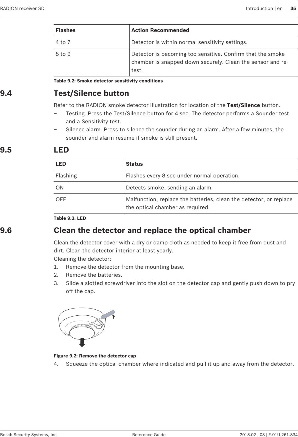 Flashes Action Recommended4 to 7 Detector is within normal sensitivity settings.8 to 9 Detector is becoming too sensitive. Confirm that the smokechamber is snapped down securely. Clean the sensor and re-test.Table 9.2: Smoke detector sensitivity conditionsTest/Silence buttonRefer to the RADION smoke detector illustration for location of the Test/Silence button.– Testing. Press the Test/Silence button for 4 sec. The detector performs a Sounder testand a Sensitivity test.– Silence alarm. Press to silence the sounder during an alarm. After a few minutes, thesounder and alarm resume if smoke is still present.LEDLED StatusFlashing Flashes every 8 sec under normal operation.ON Detects smoke, sending an alarm.OFF Malfunction, replace the batteries, clean the detector, or replacethe optical chamber as required.Table 9.3: LEDClean the detector and replace the optical chamberClean the detector cover with a dry or damp cloth as needed to keep it free from dust anddirt. Clean the detector interior at least yearly.Cleaning the detector:1. Remove the detector from the mounting base.2. Remove the batteries.3. Slide a slotted screwdriver into the slot on the detector cap and gently push down to pryoff the cap.Figure 9.2: Remove the detector cap4. Squeeze the optical chamber where indicated and pull it up and away from the detector.9.49.59.6RADION receiver SD Introduction | en 35Bosch Security Systems, Inc. Reference Guide 2013.02 | 03 | F.01U.261.834