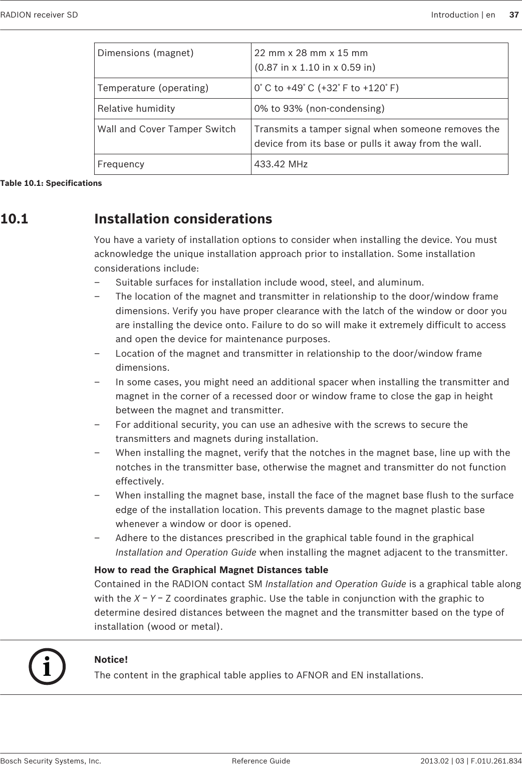 Dimensions (magnet) 22 mm x 28 mm x 15 mm(0.87 in x 1.10 in x 0.59 in)Temperature (operating) 0ﾟC to +49ﾟC (+32ﾟF to +120ﾟF)Relative humidity 0% to 93% (non-condensing)Wall and Cover Tamper Switch Transmits a tamper signal when someone removes thedevice from its base or pulls it away from the wall.Frequency 433.42 MHzTable 10.1: Specifications Installation considerationsYou have a variety of installation options to consider when installing the device. You mustacknowledge the unique installation approach prior to installation. Some installationconsiderations include:– Suitable surfaces for installation include wood, steel, and aluminum.– The location of the magnet and transmitter in relationship to the door/window framedimensions. Verify you have proper clearance with the latch of the window or door youare installing the device onto. Failure to do so will make it extremely difficult to accessand open the device for maintenance purposes.– Location of the magnet and transmitter in relationship to the door/window framedimensions.– In some cases, you might need an additional spacer when installing the transmitter andmagnet in the corner of a recessed door or window frame to close the gap in heightbetween the magnet and transmitter.– For additional security, you can use an adhesive with the screws to secure thetransmitters and magnets during installation.– When installing the magnet, verify that the notches in the magnet base, line up with thenotches in the transmitter base, otherwise the magnet and transmitter do not functioneffectively.– When installing the magnet base, install the face of the magnet base flush to the surfaceedge of the installation location. This prevents damage to the magnet plastic basewhenever a window or door is opened.– Adhere to the distances prescribed in the graphical table found in the graphicalInstallation and Operation Guide when installing the magnet adjacent to the transmitter.How to read the Graphical Magnet Distances tableContained in the RADION contact SM Installation and Operation Guide is a graphical table alongwith the X ￚ Y ￚ Z coordinates graphic. Use the table in conjunction with the graphic todetermine desired distances between the magnet and the transmitter based on the type ofinstallation (wood or metal).iNotice!The content in the graphical table applies to AFNOR and EN installations.  10.1 RADION receiver SD Introduction | en 37Bosch Security Systems, Inc. Reference Guide 2013.02 | 03 | F.01U.261.834