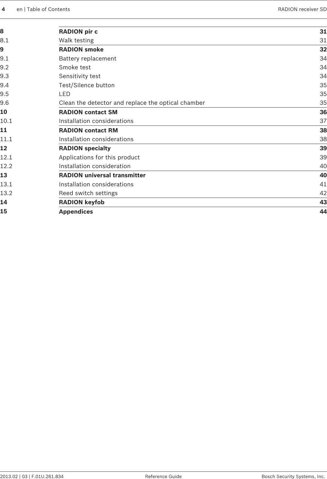 8RADION pir c 318.1 Walk testing 319RADION smoke 329.1 Battery replacement 349.2 Smoke test 349.3 Sensitivity test 349.4 Test/Silence button 359.5 LED 359.6 Clean the detector and replace the optical chamber 3510 RADION contact SM 3610.1 Installation considerations 3711 RADION contact RM 3811.1 Installation considerations 3812 RADION specialty 3912.1 Applications for this product 3912.2 Installation consideration 4013 RADION universal transmitter 4013.1 Installation considerations 4113.2 Reed switch settings 4214 RADION keyfob 4315 Appendices 444en | Table of Contents RADION receiver SD2013.02 | 03 | F.01U.261.834 Reference Guide Bosch Security Systems, Inc.