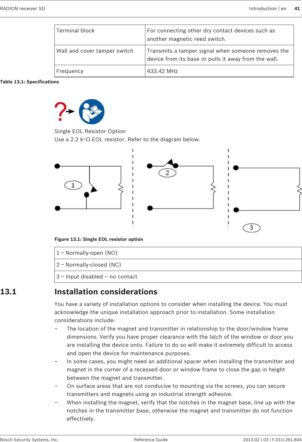 Terminal block For connecting other dry contact devices such asanother magnetic reed switch.Wall and cover tamper switch Transmits a tamper signal when someone removes thedevice from its base or pulls it away from the wall.Frequency 433.42 MHzTable 13.1: Specifications Single EOL Resistor OptionUse a 2.2 kￚΩ EOL resistor. Refer to the diagram below.Figure 13.1: Single EOL resistor option1 ￚ Normally-open (NO)2 ￚ Normally-closed (NC)3 ￚ Input disabled – no contactInstallation considerationsYou have a variety of installation options to consider when installing the device. You mustacknowledge the unique installation approach prior to installation. Some installationconsiderations include:– The location of the magnet and transmitter in relationship to the door/window framedimensions. Verify you have proper clearance with the latch of the window or door youare installing the device onto. Failure to do so will make it extremely difficult to accessand open the device for maintenance purposes.– In some cases, you might need an additional spacer when installing the transmitter andmagnet in the corner of a recessed door or window frame to close the gap in heightbetween the magnet and transmitter.– On surface areas that are not conducive to mounting via the screws, you can securetransmitters and magnets using an industrial strength adhesive.– When installing the magnet, verify that the notches in the magnet base, line up with thenotches in the transmitter base, otherwise the magnet and transmitter do not functioneffectively. 13.1RADION receiver SD Introduction | en 41Bosch Security Systems, Inc. Reference Guide 2013.02 | 03 | F.01U.261.834