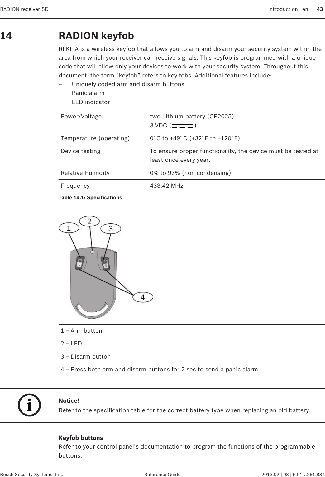RADION keyfobRFKF-A is a wireless keyfob that allows you to arm and disarm your security system within thearea from which your receiver can receive signals. This keyfob is programmed with a uniquecode that will allow only your devices to work with your security system. Throughout thisdocument, the term “keyfob” refers to key fobs. Additional features include:– Uniquely coded arm and disarm buttons– Panic alarm– LED indicatorPower/Voltage two Lithium battery (CR2025)3 VDC ( )Temperature (operating) 0ﾟC to +49ﾟC (+32ﾟF to +120ﾟF)Device testing To ensure proper functionality, the device must be tested atleast once every year.Relative Humidity 0% to 93% (non-condensing)Frequency 433.42 MHzTable 14.1: Specifications 1 ￚ Arm button2 ￚ LED3 ￚ Disarm button4 ￚ Press both arm and disarm buttons for 2 sec to send a panic alarm. iNotice!Refer to the specification table for the correct battery type when replacing an old battery. Keyfob buttonsRefer to your control panel’s documentation to program the functions of the programmablebuttons.14 RADION receiver SD Introduction | en 43Bosch Security Systems, Inc. Reference Guide 2013.02 | 03 | F.01U.261.834