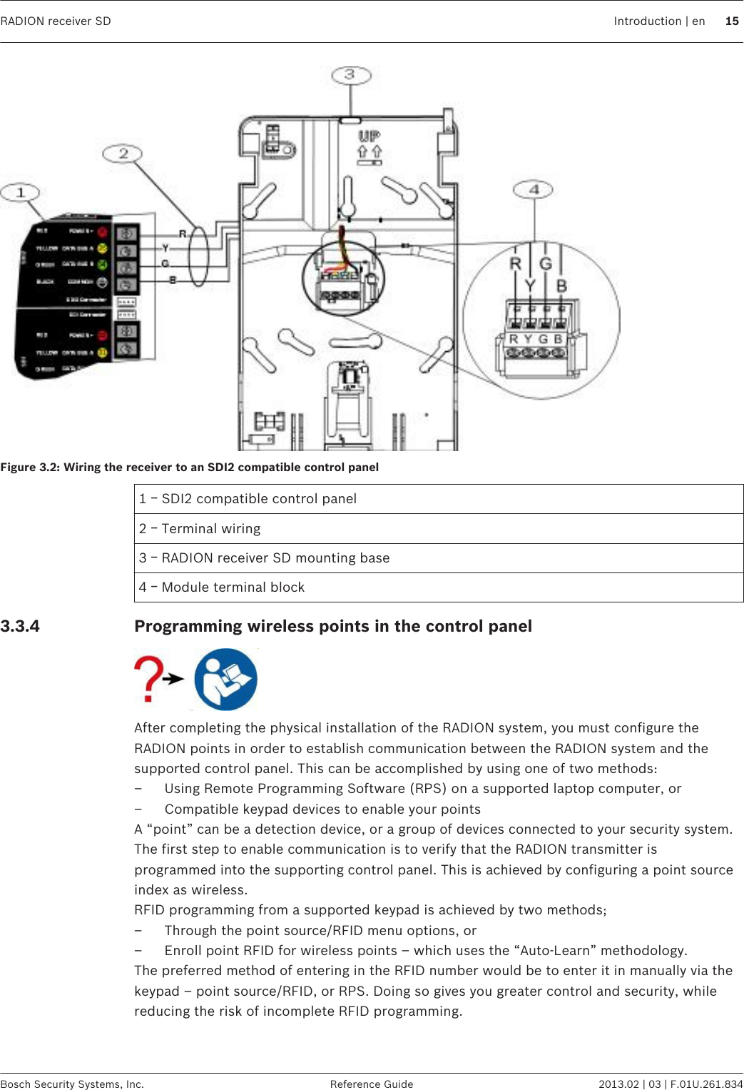 Figure 3.2: Wiring the receiver to an SDI2 compatible control panel1 ￚ SDI2 compatible control panel2 ￚ Terminal wiring3 ￚ RADION receiver SD mounting base4 ￚ Module terminal blockProgramming wireless points in the control panelAfter completing the physical installation of the RADION system, you must configure theRADION points in order to establish communication between the RADION system and thesupported control panel. This can be accomplished by using one of two methods:– Using Remote Programming Software (RPS) on a supported laptop computer, or– Compatible keypad devices to enable your pointsA “point” can be a detection device, or a group of devices connected to your security system.The first step to enable communication is to verify that the RADION transmitter isprogrammed into the supporting control panel. This is achieved by configuring a point sourceindex as wireless.RFID programming from a supported keypad is achieved by two methods;– Through the point source/RFID menu options, or– Enroll point RFID for wireless points – which uses the “Auto-Learn” methodology.The preferred method of entering in the RFID number would be to enter it in manually via thekeypad – point source/RFID, or RPS. Doing so gives you greater control and security, whilereducing the risk of incomplete RFID programming. 3.3.4RADION receiver SD Introduction | en 15Bosch Security Systems, Inc. Reference Guide 2013.02 | 03 | F.01U.261.834