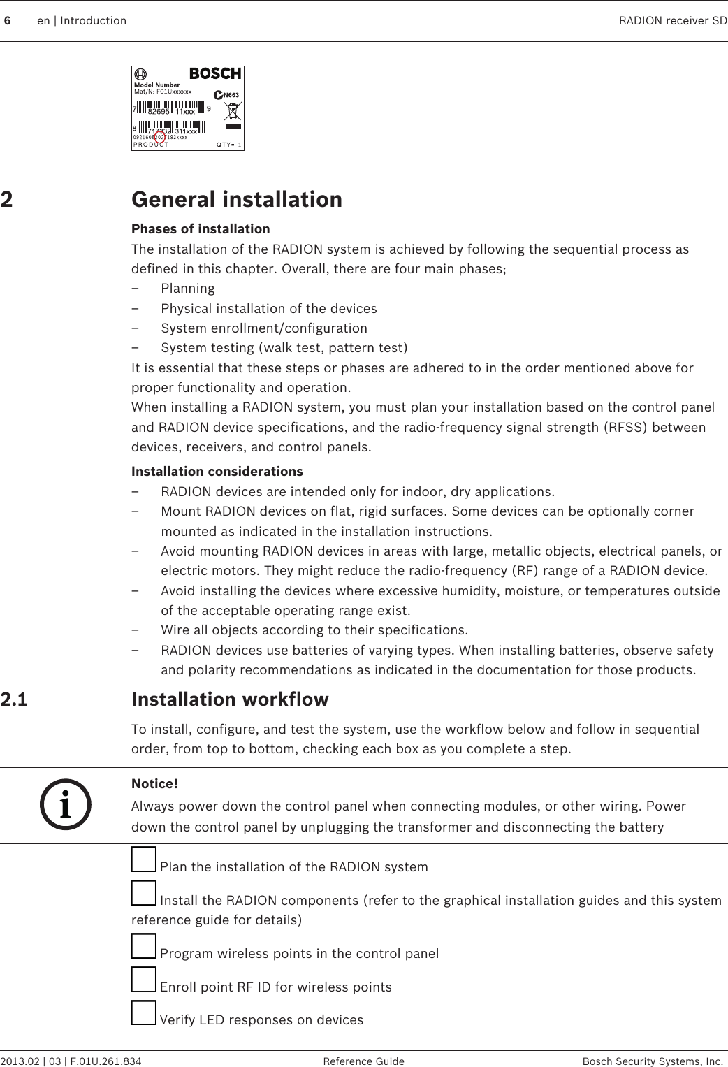  General installationPhases of installationThe installation of the RADION system is achieved by following the sequential process asdefined in this chapter. Overall, there are four main phases;– Planning– Physical installation of the devices– System enrollment/configuration– System testing (walk test, pattern test)It is essential that these steps or phases are adhered to in the order mentioned above forproper functionality and operation.When installing a RADION system, you must plan your installation based on the control paneland RADION device specifications, and the radio-frequency signal strength (RFSS) betweendevices, receivers, and control panels.Installation considerations– RADION devices are intended only for indoor, dry applications.– Mount RADION devices on flat, rigid surfaces. Some devices can be optionally cornermounted as indicated in the installation instructions.– Avoid mounting RADION devices in areas with large, metallic objects, electrical panels, orelectric motors. They might reduce the radio-frequency (RF) range of a RADION device.– Avoid installing the devices where excessive humidity, moisture, or temperatures outsideof the acceptable operating range exist.– Wire all objects according to their specifications.– RADION devices use batteries of varying types. When installing batteries, observe safetyand polarity recommendations as indicated in the documentation for those products.Installation workflowTo install, configure, and test the system, use the workflow below and follow in sequentialorder, from top to bottom, checking each box as you complete a step.iNotice!Always power down the control panel when connecting modules, or other wiring. Powerdown the control panel by unplugging the transformer and disconnecting the battery Plan the installation of the RADION system Install the RADION components (refer to the graphical installation guides and this systemreference guide for details) Program wireless points in the control panel Enroll point RF ID for wireless points Verify LED responses on devices22.1 6en | Introduction RADION receiver SD2013.02 | 03 | F.01U.261.834 Reference Guide Bosch Security Systems, Inc.