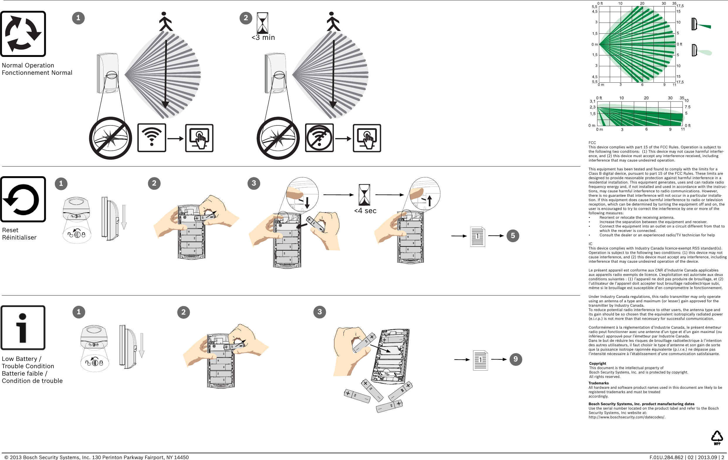 © 2013 Bosch Security Systems, Inc. 130 Perinton Parkway Fairport, NY 14450  F.01U.284.862 | 02 | 2013.09 | 2Bosch Security Systems, Inc. product manufacturing datesUse the serial number located on the product label and refer to the Bosch Security Systems, Inc website at: http://www.boschsecurity.com/datecodes/.CopyrightThis document is the intellectual property of Bosch Security Systems, Inc. and is protected by copyright. All rights reserved.TrademarksAll hardware and software product names used in this document are likely to be registered trademarks and must be treated accordingly.FCCThis device complies with part 15 of the FCC Rules. Operation is subject to the following two conditions:  (1) This device may not cause harmful interfer-ence, and (2) this device must accept any interference received, including interference that may cause undesired operation.This equipment has been tested and found to comply with the limits for a Class B digital device, pursuant to part 15 of the FCC Rules. These limits are designed to provide reasonable protection against harmful interference in a residential installation. This equipment generates, uses and can radiate radio frequency energy and, if not installed and used in accordance with the instruc-tions, may cause harmful interference to radio communications. However, there is no guarantee that interference will not occur in a particular installa-tion. If this equipment does cause harmful interference to radio or television reception, which can be determined by turning the equipment off and on, the user is encouraged to try to correct the interference by one or more of the following measures: •  Reorient or relocate the receiving antenna.•  Increase the separation between the equipment and receiver.•  Connect the equipment into an outlet on a circuit different from that to which the receiver is connected.•  Consult the dealer or an experienced radio/TV technician for helpICThis device complies with Industry Canada licence-exempt RSS standard(s). Operation is subject to the following two conditions: (1) this device may not cause interference, and (2) this device must accept any interference, including interference that may cause undesired operation of the device.Le présent appareil est conforme aux CNR d’Industrie Canada applicables aux appareils radio exempts de licence. L’exploitation est autorisée aux deux conditions suivantes : (1) l’appareil ne doit pas produire de brouillage, et (2) l’utilisateur de l’appareil doit accepter tout brouillage radioélectrique subi, même si le brouillage est susceptible d’en compromettre le fonctionnement.Under Industry Canada regulations, this radio transmitter may only operate using an antenna of a type and maximum (or lesser) gain approved for the transmitter by Industry Canada. To reduce potential radio interference to other users, the antenna type and its gain should be so chosen that the equivalent isotropically radiated power (e.i.r.p.) is not more than that necessary for successful communication.Conformément à la réglementation d’Industrie Canada, le présent émetteur radio peut fonctionner avec une antenne d’un type et d’un gain maximal (ou inférieur) approuvé pour l’émetteur par Industrie Canada. Dans le but de réduire les risques de brouillage radioélectrique à l’intention des autres utilisateurs, il faut choisir le type d’antenne et son gain de sorte que la puissance isotrope rayonnée équivalente (p.i.r.e.) ne dépasse pas l’intensité nécessaire à l’établissement d’une communication satisfaisante.AAAAAA AAAA+AA+AAAAAAAA AAAA12 3AAAAAA AAAAAA&lt;4 sec&lt;3 min1 21AAAAAA AAAA+AA2+AA+AA+AA+AAAA+AA+AA3Normal OperationFonctionnement NormalLow Battery / Trouble ConditionBatterie faible /Condition de troubleResetRéinitialiser 5191