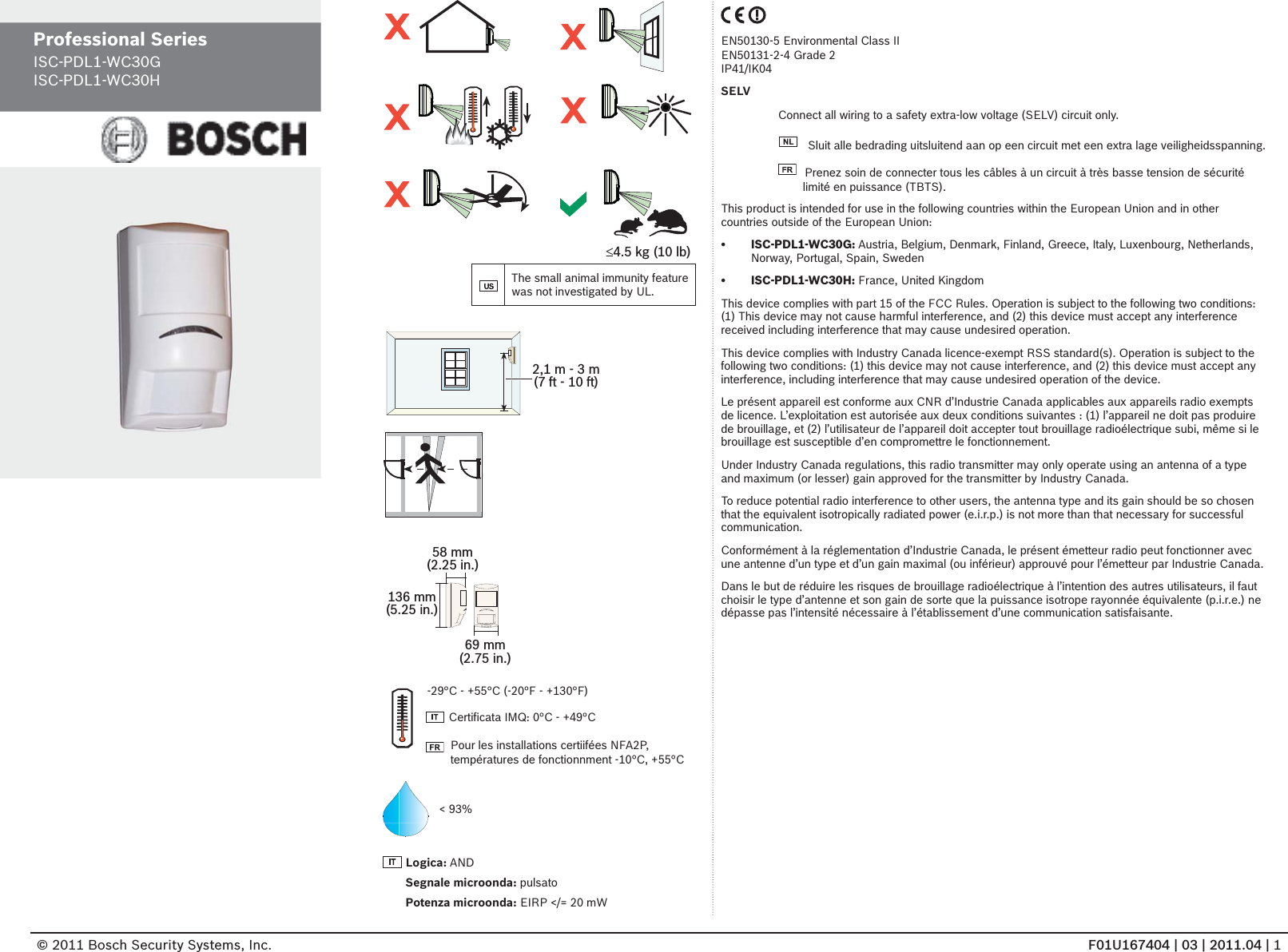 © 2011 Bosch Security Systems, Inc.               F01U167404 | 03 | 2011.04 | 1Professional Series ISC-PDL1-WC30GISC-PDL1-WC30H£4.5 kg (10 lb)The small animal immunity feature was not investigated by UL.2,1 m - 3 m(7 ft - 10 ft)136 mm(5.25 in.)69 mm(2.75 in.)58 mm(2.25 in.)&lt; 93%Logica: ANDSegnale microonda: pulsatoPotenza microonda: EIRP &lt;/= 20 mW-29°C - +55°C (-20°F - +130°F)  Certiﬁ cata IMQ: 0°C - +49°CPour les installations certiifées NFA2P, températures de fonctionnment -10°C, +55°CEN50130-5 Environmental Class IIEN50131-2-4 Grade 2IP41/IK04SELVConnect all wiring to a safety extra-low voltage (SELV) circuit only.  Sluit alle bedrading uitsluitend aan op een circuit met een extra lage veiligheidsspanning.  Prenez soin de connecter tous les câbles à un circuit à très basse tension de sécurité limité en puissance (TBTS).This product is intended for use in the following countries within the European Union and in other countries outside of the European Union: ISC-PDL1-WC30G:•   Austria, Belgium, Denmark, Finland, Greece, Italy, Luxenbourg, Netherlands, Norway, Portugal, Spain, SwedenISC-PDL1-WC30H:•   France, United KingdomThis device complies with part 15 of the FCC Rules. Operation is subject to the following two conditions:  (1) This device may not cause harmful interference, and (2) this device must accept any interference received including interference that may cause undesired operation.This device complies with Industry Canada licence-exempt RSS standard(s). Operation is subject to the following two conditions: (1) this device may not cause interference, and (2) this device must accept any interference, including interference that may cause undesired operation of the device.Le présent appareil est conforme aux CNR d’Industrie Canada applicables aux appareils radio exempts de licence. L’exploitation est autorisée aux deux conditions suivantes : (1) l’appareil ne doit pas produire de brouillage, et (2) l’utilisateur de l’appareil doit accepter tout brouillage radioélectrique subi, même si le brouillage est susceptible d’en compromettre le fonctionnement.Under Industry Canada regulations, this radio transmitter may only operate using an antenna of a type and maximum (or lesser) gain approved for the transmitter by Industry Canada. To reduce potential radio interference to other users, the antenna type and its gain should be so chosen that the equivalent isotropically radiated power (e.i.r.p.) is not more than that necessary for successful communication.Conformément à la réglementation d’Industrie Canada, le présent émetteur radio peut fonctionner avec une antenne d’un type et d’un gain maximal (ou inférieur) approuvé pour l’émetteur par Industrie Canada. Dans le but de réduire les risques de brouillage radioélectrique à l’intention des autres utilisateurs, il faut choisir le type d’antenne et son gain de sorte que la puissance isotrope rayonnée équivalente (p.i.r.e.) ne dépasse pas l’intensité nécessaire à l’établissement d’une communication satisfaisante.