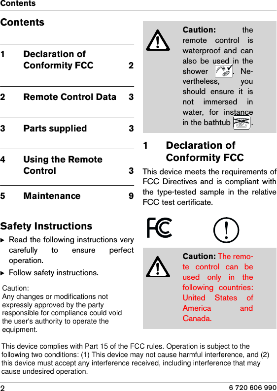 2Contents6 720 606 990Contents1Declaration of Conformity FCC  22 Remote Control Data  33 Parts supplied  34 Using the Remote Control  35 Maintenance  9Safety InstructionsBRead the following instructions verycarefully  to  ensure  perfectoperation.BFollow safety instructions.1 Declaration of Conformity FCCThis device meets the requirements ofFCC Directives  and  is  compliant withthe  type-tested  sample  in  the  relativeFCC test certificate.Caution:  theremote  control  iswaterproof and canalso  be  used  in  theshower  .  Ne-vertheless,  youshould  ensure  it  isnot  immersed  inwater, for instancein the bathtub  .Caution: The remo-te control can beused  only  in  thefollowing  countries:United  States  ofAmerica  andCanada.Caution:Any changes or modifications notexpressly approved by the partyresponsible for compliance could voidthe user&apos;s authority to operate theequipment.This device complies with Part 15 of the FCC rules. Operation is subject to thefollowing two conditions: (1) This device may not cause harmful interference, and (2)this device must accept any interference received, including interference that maycause undesired operation.