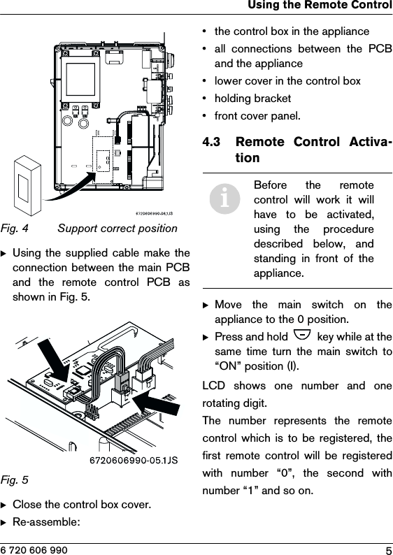 5Using the Remote Control6 720 606 990Fig. 4  Support correct positionBUsing the supplied cable make  theconnection between the main PCBand  the  remote  control  PCB  asshown in Fig. 5.Fig. 5  BClose the control box cover.BRe-assemble:• the control box in the appliance• all  connections  between  the  PCBand the appliance• lower cover in the control box• holding bracket• front cover panel.4.3 Remote  Control  Activa-tion BMove  the  main  switch  on  theappliance to the 0 position.BPress and hold   key while at thesame  time  turn  the  main  switch  to“ON” position (I).LCD  shows  one  number  and  onerotating digit.The  number  represents  the  remotecontrol  which is  to  be registered, thefirst  remote control will  be  registeredwith  number  “0”,  the  second  withnumber “1” and so on.iBefore  the  remotecontrol  will  work  it  willhave to be activated,using  the  proceduredescribed  below,  andstanding  in  front  of  theappliance.