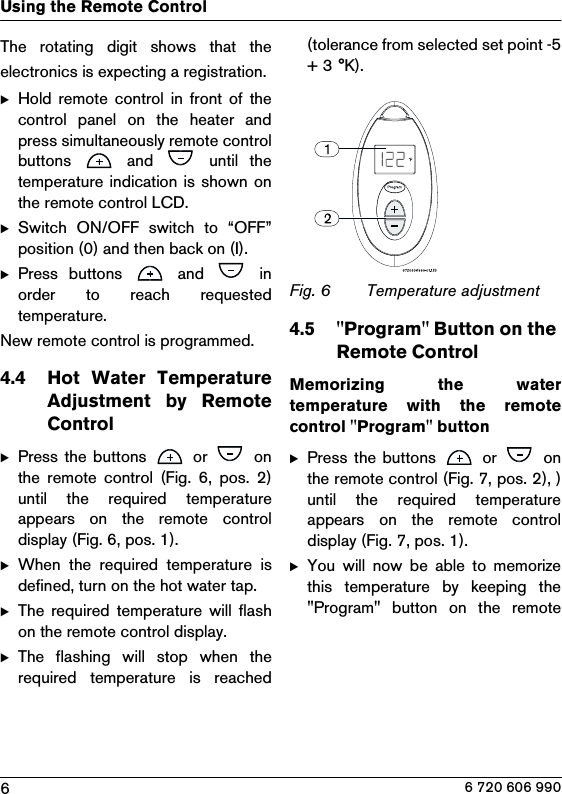 6Using the Remote Control6 720 606 990The rotating digit shows that theelectronics is expecting a registration.BHold remote  control  in  front  of  thecontrol  panel  on  the  heater  andpress simultaneously remote controlbuttons    and    until  thetemperature  indication  is shown onthe remote control LCD.BSwitch  ON/OFF  switch  to  “OFF”position (0) and then back on (I).BPress  buttons    and    inorder  to  reach  requestedtemperature.New remote control is programmed.4.4 Hot  Water  TemperatureAdjustment  by  RemoteControlBPress the buttons   or   onthe  remote  control  (Fig.  6,  pos.  2)until  the  required  temperatureappears  on  the  remote  controldisplay (Fig. 6, pos. 1).BWhen  the  required  temperature  isdefined, turn on the hot water tap.BThe  required  temperature  will  flashon the remote control display.BThe  flashing  will  stop  when  therequired  temperature  is  reached(tolerance from selected set point -5+ 3 °K).Fig. 6 Temperature adjustment 4.5 &quot;Program&quot; Button on the Remote Control Memorizing  the  watertemperature  with  the  remotecontrol &quot;Program&quot; button BPress the buttons   or    onthe remote control (Fig. 7, pos. 2), )until  the  required  temperatureappears  on  the  remote  controldisplay (Fig. 7, pos. 1).BYou  will  now  be  able  to  memorizethis  temperature  by  keeping  the&quot;Program&quot;  button  on  the  remote