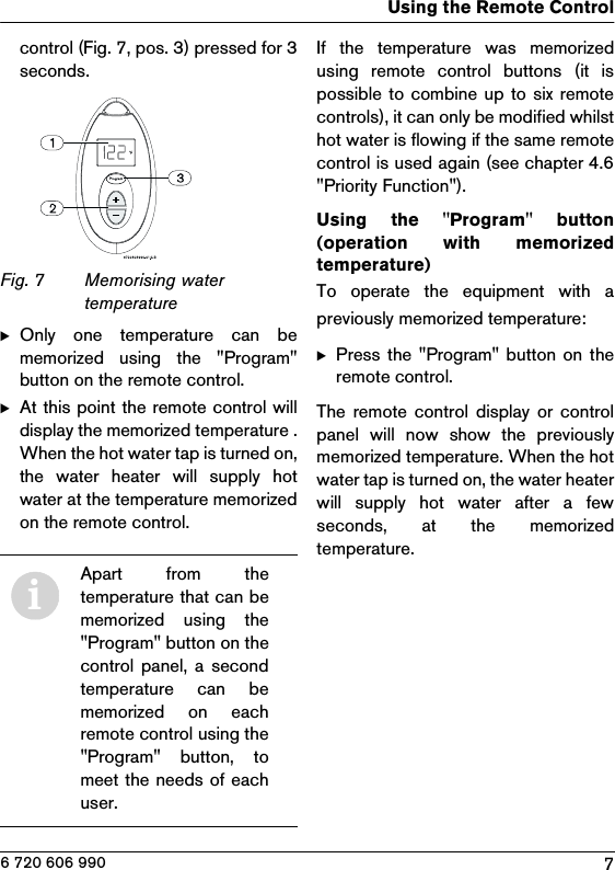 7Using the Remote Control6 720 606 990control (Fig. 7, pos. 3) pressed for 3seconds.Fig. 7 Memorising water temperatureBOnly  one  temperature  can  bememorized  using  the  &quot;Program&quot;button on the remote control.BAt this point the remote control willdisplay the memorized temperature .When the hot water tap is turned on,the  water  heater  will  supply  hotwater at the temperature memorizedon the remote control.If  the  temperature  was  memorizedusing  remote  control  buttons  (it  ispossible to combine  up to six remotecontrols), it can only be modified whilsthot water is flowing if the same remotecontrol is used again (see chapter 4.6&quot;Priority Function&quot;).Using  the  &quot;Program&quot;  button(operation  with  memorizedtemperature)To  operate  the  equipment  with  apreviously memorized temperature:BPress the &quot;Program&quot; button on  theremote control.The  remote control  display or  controlpanel  will  now  show  the  previouslymemorized temperature. When the hotwater tap is turned on, the water heaterwill  supply  hot  water  after  a  fewseconds,  at  the  memorizedtemperature.iApart  from  thetemperature that can bememorized  using  the&quot;Program&quot; button on thecontrol panel,  a  secondtemperature  can  bememorized  on  eachremote control using the&quot;Program&quot;  button,  tomeet the needs of eachuser.
