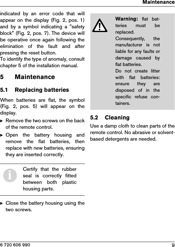 9Maintenance6 720 606 990indicated  by  an  error  code  that  willappear on the display (Fig. 2, pos. 1)and  by  a  symbol  indicating  a  &quot;safetyblock&quot; (Fig. 2, pos. 7). The device willbe operative once again following theelimination  of  the  fault  and  afterpressing the reset button.To identify the type of anomaly, consultchapter 5 of the installation manual.5 Maintenance5.1 Replacing batteriesWhen  batteries  are  flat,  the  symbol(Fig.  2,  pos.  5)  will  appear  on  thedisplay.BRemove the two screws on the backof the remote control.BOpen  the  battery  housing  andremove  the  flat  batteries,  thenreplace with new batteries, ensuringthey are inserted correctly.BClose the battery housing using thetwo screws.5.2 CleaningUse a damp cloth to clean parts of theremote control. No abrasive or solvent-based detergents are needed.iCertify  that  the  rubberseal  is  correctly  fittedbetween  both  plastichousing parts.Warning: flat  bat-teries  must  bereplaced.Consequently,  themanufacturer  is  notliable for any faults ordamage  caused  byflat batteries.Do not create litterwith  flat  batteries:ensure  they  aredisposed of in thespecific  refuse  con-tainers.