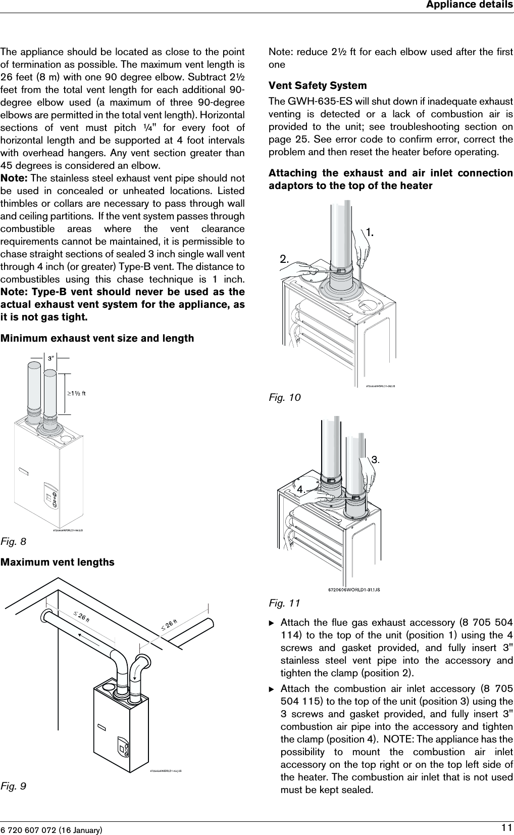 6 720 607 072 (16 January)Appliance details11The appliance should be located as close to the pointof termination as possible. The maximum vent length is26 feet (8 m) with one 90 degree elbow. Subtract 2½feet from the total vent length for each additional 90-degree elbow used (a maximum of three 90-degreeelbows are permitted in the total vent length). Horizontalsections  of  vent  must  pitch  ¼&quot;  for  every  foot  ofhorizontal length and be supported at 4 foot intervalswith overhead hangers. Any vent section greater than45 degrees is considered an elbow.Note: The stainless steel exhaust vent pipe should notbe  used  in  concealed  or  unheated  locations.  Listedthimbles or collars are necessary to pass through walland ceiling partitions.  If the vent system passes throughcombustible  areas  where  the  vent  clearancerequirements cannot be maintained, it is permissible tochase straight sections of sealed 3 inch single wall ventthrough 4 inch (or greater) Type-B vent. The distance tocombustibles  using  this  chase  technique  is  1  inch.Note:  Type-B  vent  should  never  be  used  as  theactual exhaust vent system for the appliance, asit is not gas tight.Minimum exhaust vent size and lengthFig. 8Maximum vent lengthsFig. 9Note: reduce 2½ ft for each elbow used after the firstoneVent Safety SystemThe GWH-635-ES will shut down if inadequate exhaustventing is detected or a lack of combustion air isprovided  to  the  unit;  see  troubleshooting  section  onpage 25. See error code to confirm error, correct theproblem and then reset the heater before operating.Attaching  the  exhaust  and  air  inlet  connectionadaptors to the top of the heaterFig. 10Fig. 11BAttach the flue gas exhaust accessory (8 705 504114) to the top of the unit (position 1) using the 4screws  and  gasket  provided,  and  fully  insert  3&quot;stainless  steel  vent  pipe  into  the  accessory  andtighten the clamp (position 2).BAttach  the  combustion  air  inlet  accessory  (8  705504 115) to the top of the unit (position 3) using the3  screws  and  gasket  provided,  and  fully  insert  3&quot;combustion air pipe into the accessory and tightenthe clamp (position 4).  NOTE: The appliance has thepossibility  to  mount  the  combustion  air  inletaccessory on the top right or on the top left side ofthe heater. The combustion air inlet that is not usedmust be kept sealed.