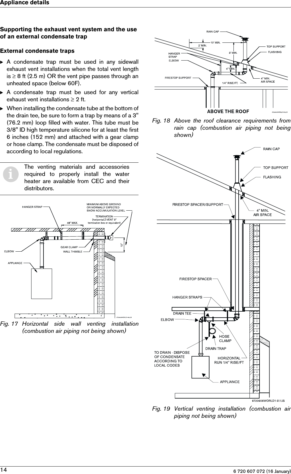 6 720 607 072 (16 January)14Appliance detailsSupporting the exhaust vent system and the use of an external condensate trapExternal condensate trapsBA  condensate  trap  must  be  used  in  any  sidewallexhaust vent installations when the total vent lengthis ≥ 8 ft (2.5 m) OR the vent pipe passes through anunheated space (below 60F).BA  condensate  trap  must  be  used  for  any  verticalexhaust vent installations ≥ 2 ft.BWhen installing the condensate tube at the bottom ofthe drain tee, be sure to form a trap by means of a 3&quot;(76.2 mm) loop filled with water. This tube must be3/8&quot; ID high temperature silicone for at least the first6 inches (152 mm) and attached with a gear clampor hose clamp. The condensate must be disposed ofaccording to local regulations.Fig. 17 Horizontal side wall venting installation(combustion air piping not being shown)Fig. 18 Above  the  roof  clearance  requirements  fromrain  cap  (combustion  air  piping  not  beingshown)Fig. 19 Vertical  venting  installation  (combustion  airpiping not being shown)iThe  venting  materials  and  accessoriesrequired  to  properly  install  the  waterheater  are available from CEC and  theirdistributors.
