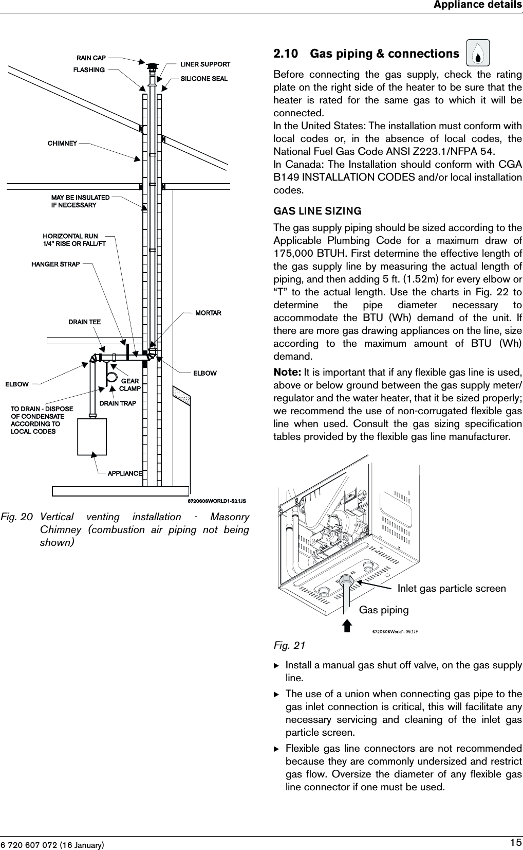 6 720 607 072 (16 January)Appliance details15Fig. 20 Vertical  venting  installation  -  MasonryChimney  (combustion  air  piping  not  beingshown)2.10Gas piping &amp; connections Before  connecting  the  gas  supply,  check  the  ratingplate on the right side of the heater to be sure that theheater is rated for the same gas to which it will beconnected.In the United States: The installation must conform withlocal  codes  or,  in  the  absence  of  local  codes,  theNational Fuel Gas Code ANSI Z223.1/NFPA 54.In Canada: The Installation should conform with CGAB149 INSTALLATION CODES and/or local installationcodes.GAS LINE SIZINGThe gas supply piping should be sized according to theApplicable  Plumbing  Code  for  a  maximum  draw  of175,000 BTUH. First determine the effective length ofthe gas supply line by measuring the actual length ofpiping, and then adding 5 ft. (1.52m) for every elbow or“T” to the actual length. Use the charts in Fig. 22 todetermine  the  pipe  diameter  necessary  toaccommodate the BTU (Wh) demand of the unit. Ifthere are more gas drawing appliances on the line, sizeaccording  to  the  maximum  amount  of  BTU  (Wh)demand.Note: It is important that if any flexible gas line is used,above or below ground between the gas supply meter/regulator and the water heater, that it be sized properly;we recommend the use of non-corrugated flexible gasline  when  used.  Consult  the  gas  sizing  specificationtables provided by the flexible gas line manufacturer.Fig. 21BInstall a manual gas shut off valve, on the gas supplyline.BThe use of a union when connecting gas pipe to thegas inlet connection is critical, this will facilitate anynecessary  servicing  and  cleaning  of  the  inlet  gasparticle screen.BFlexible gas line connectors are not recommendedbecause they are commonly undersized and restrictgas flow. Oversize the diameter of any flexible gasline connector if one must be used.Gas pipingInlet gas particle screen