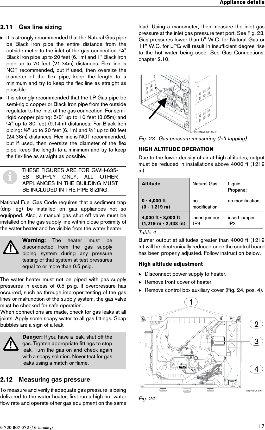 6 720 607 072 (16 January)Appliance details172.11 Gas line sizingBIt is strongly recommended that the Natural Gas pipebe  Black  Iron  pipe  the  entire  distance  from  theoutside meter to the inlet of the gas connection. ¾”Black Iron pipe up to 20 feet (6.1m) and 1” Black Ironpipe up to 70 feet (21.34m) distances. Flex line isNOT  recommended,  but if  used,  then oversize thediameter  of  the  flex  pipe,  keep  the  length  to  aminimum and try to keep the flex line as straight aspossible.BIt is strongly recommended that the LP Gas pipe besemi-rigid copper or Black Iron pipe from the outsideregulator to the inlet of the gas connection. For semi-rigid copper piping: 5/8” up to 10 feet (3.05m) and¾” up to 30 feet (9.14m) distances. For Black Ironpiping: ½” up to 20 feet (6.1m) and ¾” up to 80 feet(24.38m) distances. Flex line is NOT recommended,but  if  used,  then  oversize  the  diameter  of  the  flexpipe, keep the length to a minimum and try to keepthe flex line as straight as possible.National Fuel Gas Code requires that a sediment trap(drip  leg)  be  installed  on  gas  appliances  not  soequipped. Also, a manual gas shut  off valve must beinstalled on the gas supply line within close proximity ofthe water heater and be visible from the water heater.The water  heater  must  not be piped with gas  supplypressures  in  excess  of  0.5  psig.  If  overpressure  hasoccurred, such as through improper testing of the gaslines or malfunction of the supply system, the gas valvemust be checked for safe operation.When connections are made, check for gas leaks at alljoints. Apply some soapy water to all gas fittings. Soapbubbles are a sign of a leak.2.12 Measuring gas pressureTo measure and verify if adequate gas pressure is beingdelivered to the water heater, first run a high hot waterflow rate and operate other gas equipment on the sameload. Using a manometer,  then  measure the inlet gaspressure at the inlet gas pressure test port. See Fig. 23.Gas pressures lower than 5&quot; W.C. for Natural Gas or11&quot; W.C. for LPG will result in insufficient degree riseto the hot water being used. See Gas Connections,chapter 2.10.Fig. 23 Gas pressure measuring (left tapping)HIGH ALTITUDE OPERATIONDue to the lower density of air at high altitudes, outputmust be reduced in installations above 4000 ft (1219m).Burner output at altitudes greater than 4000 ft (1219m) will be electronically reduced once the control boardhas been properly adjusted. Follow instruction below.High altitude adjustmentBDisconnect power supply to heater.BRemove front cover of heater.BRemove control box auxiliary cover (Fig. 24, pos. 4).Fig. 24iTHESE FIGURES ARE FOR GWH-635-ES  SUPPLY  ONLY,  ALL  OTHERAPPLIANCES IN THE BUILDING MUSTBE INCLUDED IN THE PIPE SIZING.Warning:  The  heater  must  bedisconnected  from  the  gas  supplypiping  system  during  any  pressuretesting of that system at test pressuresequal to or more than 0.5 psig.Danger: If you have a leak, shut off thegas. Tighten appropriate fittings to stopleak. Turn the gas on and check againwith a soapy solution. Never test for gasleaks using a match or flame.Altitude Natural Gas: Liquid Propane:0 - 4,000 ft(0 - 1,219 m)no modificationno modification4,000 ft - 8,000 ft(1,219 m - 2,438 m)insert jumper JP3insert jumper JP3Table 4