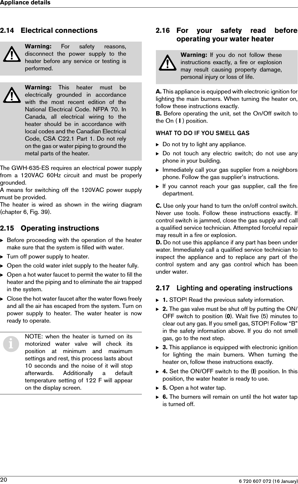 6 720 607 072 (16 January)20Appliance details2.14 Electrical connectionsThe GWH-635-ES requires an electrical power supplyfrom  a  120VAC  60Hz  circuit  and  must  be  properlygrounded.A means for switching off the 120VAC power supplymust be provided.The heater is wired as shown in the wiring diagram(chapter 6, Fig. 39).2.15 Operating instructionsBBefore proceeding with the operation of the heatermake sure that the system is filled with water.BTurn off power supply to heater.BOpen the cold water inlet supply to the heater fully.BOpen a hot water faucet to permit the water to fill theheater and the piping and to eliminate the air trappedin the system.BClose the hot water faucet after the water flows freelyand all the air has escaped from the system. Turn onpower  supply  to  heater.  The  water  heater  is  nowready to operate.2.16 For  your  safety  read  beforeoperating your water heaterA. This appliance is equipped with electronic ignition forlighting the main burners. When turning the heater on,follow these instructions exactly.B. Before operating the unit, set the On/Off switch tothe On ( I ) position.WHAT TO DO IF YOU SMELL GASBDo not try to light any appliance.BDo not touch any electric switch; do not use anyphone in your building.BImmediately call your gas supplier from a neighborsphone. Follow the gas supplier’s instructions.BIf you  cannot  reach  your  gas supplier, call the firedepartment.C. Use only your hand to turn the on/off control switch.Never  use  tools.  Follow  these  instructions  exactly.  Ifcontrol switch is jammed, close the gas supply and calla qualified service technician. Attempted forceful repairmay result in a fire or explosion.D. Do not use this appliance if any part has been underwater. Immediately call a qualified service technician toinspect  the  appliance  and  to  replace  any part  of thecontrol  system  and  any  gas  control  which  has  beenunder water.2.17 Lighting and operating instructionsB1. STOP! Read the previous safety information.B2. The gas valve must be shut off by putting the ON/OFF switch to position (0). Wait five (5) minutes toclear out any gas. If you smell gas, STOP! Follow “B”in the safety information above. If you do not smellgas, go to the next step.B3. This appliance is equipped with electronic ignitionfor  lighting  the  main  burners.  When  turning  theheater on, follow these instructions exactly.B4. Set the ON/OFF switch to the (I) position. In thisposition, the water heater is ready to use.B5. Open a hot water tap.B6. The burners will remain on until the hot water tapis turned off.Warning:  For  safety  reasons,disconnect  the  power  supply  to  theheater before any service or testing isperformed.Warning:  This  heater  must  beelectrically  grounded  in  accordancewith the most recent edition of theNational Electrical Code. NFPA 70. InCanada,  all  electrical  wiring  to  theheater  should  be  in  accordance  withlocal codes and the Canadian ElectricalCode, CSA C22.1 Part 1. Do not relyon the gas or water piping to ground themetal parts of the heater.iNOTE: when the heater is turned on itsmotorized  water  valve  will  check  itsposition  at  minimum  and  maximumsettings and rest, this process lasts about10 seconds and the noise of it will stopafterwards.  Additionally  a  defaulttemperature setting of 122 F will appearon the display screen.Warning:  If  you  do  not  follow  theseinstructions exactly, a fire or explosionmay  result  causing  property  damage,personal injury or loss of life.