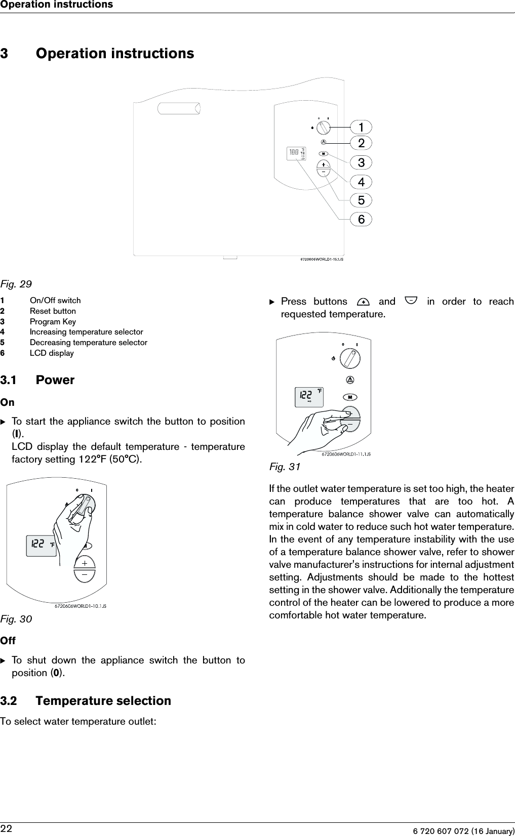 6 720 607 072 (16 January)22Operation instructions3 Operation instructionsFig. 291On/Off switch2Reset button3Program Key4Increasing temperature selector5Decreasing temperature selector6LCD display3.1 PowerOnBTo start the appliance switch the button to position(I).LCD  display the default temperature - temperaturefactory setting 122°F (50°C).Fig. 30OffBTo  shut  down  the  appliance  switch  the  button  toposition (0).3.2 Temperature selectionTo select water temperature outlet:BPress  buttons    and    in  order  to  reachrequested temperature.Fig. 31If the outlet water temperature is set too high, the heatercan  produce  temperatures  that  are  too  hot.  Atemperature  balance  shower  valve  can  automaticallymix in cold water to reduce such hot water temperature.In the event of any temperature instability with the useof a temperature balance shower valve, refer to showervalve manufacturer&apos;s instructions for internal adjustmentsetting.  Adjustments  should  be  made  to  the  hottestsetting in the shower valve. Additionally the temperaturecontrol of the heater can be lowered to produce a morecomfortable hot water temperature.