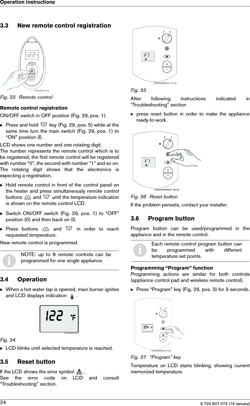 6 720 607 072 (16 January)24Operation instructions3.3 New remote control registrationFig. 33 Remote controlRemote control registrationON/OFF switch in OFF position (Fig. 29, pos. 1).BPress and hold   key (Fig. 29, pos. 5) while at thesame time turn the main switch (Fig. 29, pos. 1) to“ON” position (I).LCD shows one number and one rotating digit.The number represents the remote control which is tobe registered, the first remote control will be registeredwith number “0”, the second with number “1” and so on.The  rotating  digit  shows  that  the  electronics  isexpecting a registration.BHold remote control in front of the control panel onthe heater and press simultaneously remote controlbuttons   and   until the temperature indicationis shown on the remote control LCD.BSwitch  ON/OFF switch (Fig. 29, pos. 1) to “OFF”position (0) and then back on (I).BPress buttons   and   in order to reachrequested temperature.New remote control is programmed.3.4 OperationBWhen a hot water tap is opened, main burner ignitesand LCD displays indication  .Fig. 34BLCD blinks until selected temperature is reached.3.5 Reset buttonIf the LCD shows the error symbol  .See  the  error  code  on  LCD  and  consult“Troubleshooting” section.Fig. 35After  following  instructions  indicated  in“Troubleshooting” sectionBpress  reset  button  in  order  to  make  the applianceready-to-work.Fig. 36 Reset buttonIf the problem persists, contact your installer.3.6 Program buttonProgram  button  can  be  used/programmed  in  theappliance and in the remote control.Programming “Program” functionProgramming actions are similar for both controls(appliance control pad and wireless remote control).BPress “Program” key (Fig. 29, pos. 3) for 3 seconds.Fig. 37 “Program” keyTemperature on LCD starts  blinking, showing currentmemorized temperature.iNOTE:  up  to  8  remote  controls  can  beprogrammed for one single appliance.iEach remote control program button canbe  programmed  with  differenttemperature set points.