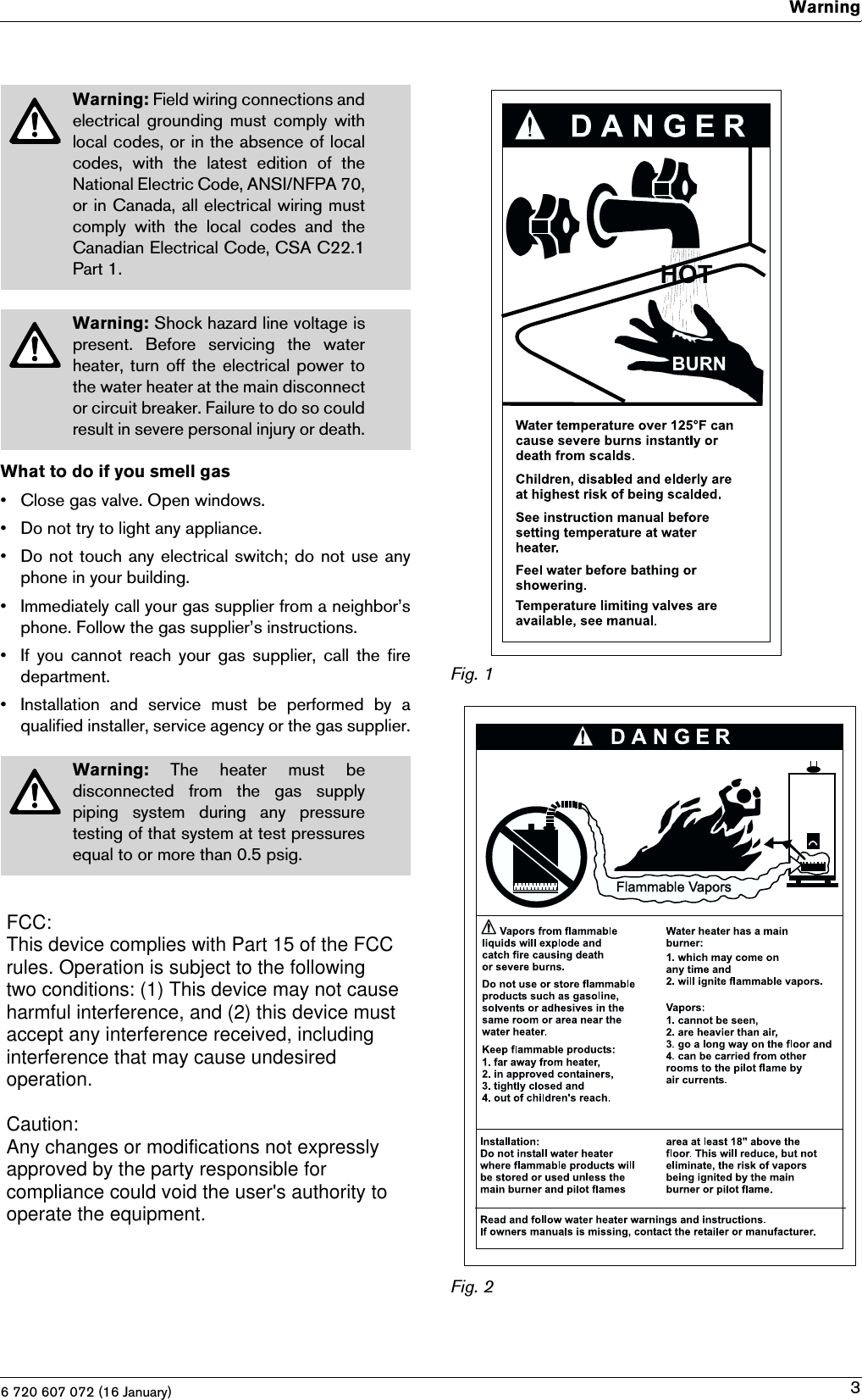 6 720 607 072 (16 January)Warning3What to do if you smell gas• Close gas valve. Open windows.• Do not try to light any appliance.• Do not touch any electrical switch; do not use anyphone in your building.• Immediately call your gas supplier from a neighbor’sphone. Follow the gas supplier’s instructions.• If  you  cannot  reach  your  gas  supplier,  call  the  firedepartment.• Installation  and  service  must  be  performed  by  aqualified installer, service agency or the gas supplier.Fig. 1Fig. 2Warning: Field wiring connections andelectrical grounding must comply withlocal codes, or in the absence of localcodes,  with  the  latest  edition  of  theNational Electric Code, ANSI/NFPA 70,or in Canada, all electrical wiring mustcomply  with  the  local  codes  and  theCanadian Electrical Code, CSA C22.1Part 1.Warning: Shock hazard line voltage ispresent.  Before  servicing  the  waterheater, turn off the electrical power tothe water heater at the main disconnector circuit breaker. Failure to do so couldresult in severe personal injury or death.Warning:  The  heater  must  bedisconnected  from  the  gas  supplypiping  system  during  any  pressuretesting of that system at test pressuresequal to or more than 0.5 psig.FCC: This device complies with Part 15 of the FCCrules. Operation is subject to the followingtwo conditions: (1) This device may not causeharmful interference, and (2) this device mustaccept any interference received, includinginterference that may cause undesiredoperation.Caution:Any changes or modifications not expresslyapproved by the party responsible forcompliance could void the user&apos;s authority tooperate the equipment.