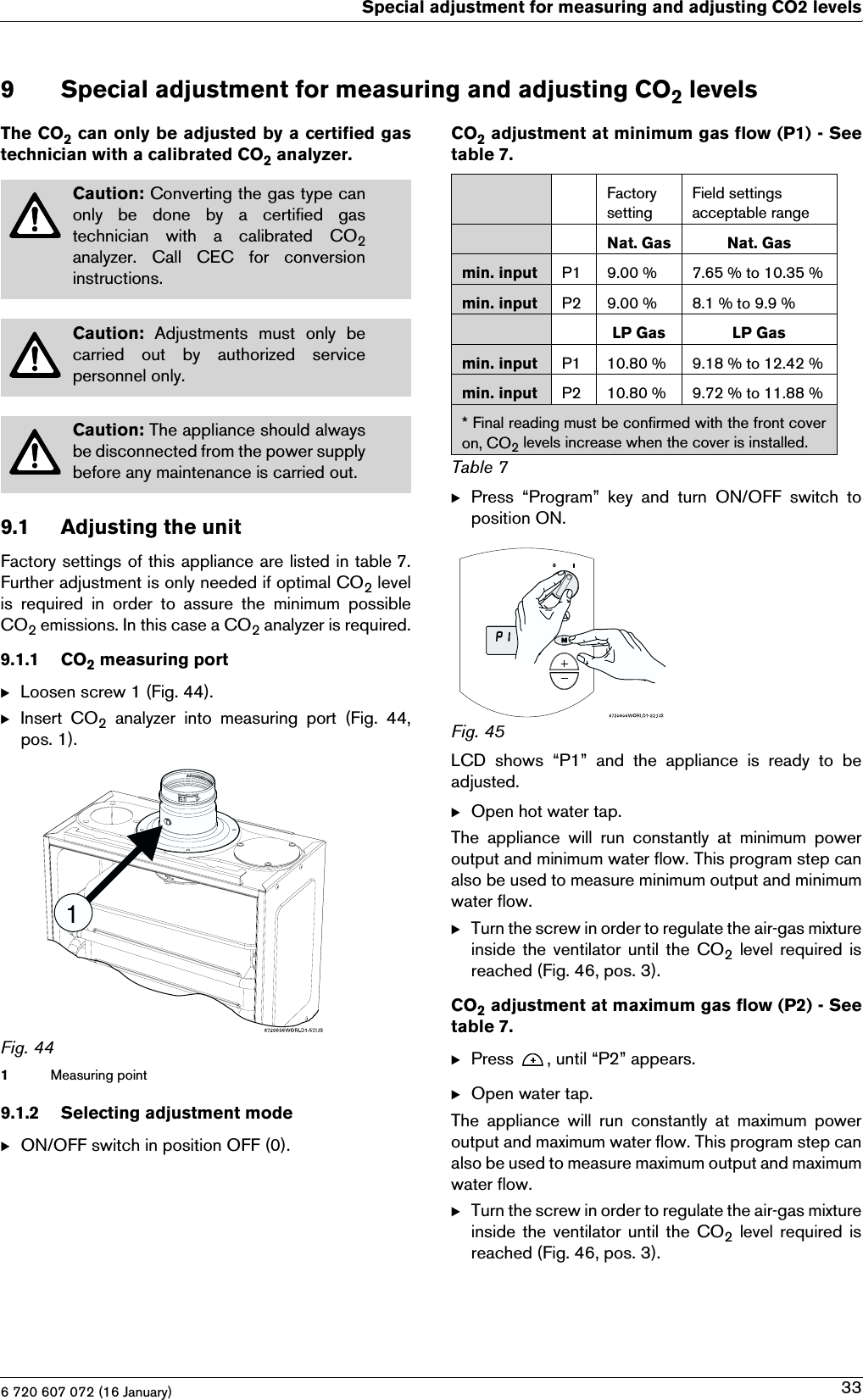 6 720 607 072 (16 January)Special adjustment for measuring and adjusting CO2 levels339 Special adjustment for measuring and adjusting CO2 levelsThe CO2 can only be adjusted by a certified gastechnician with a calibrated CO2 analyzer.9.1 Adjusting the unitFactory settings of this appliance are listed in table 7.Further adjustment is only needed if optimal CO2 levelis  required  in  order  to  assure  the  minimum  possibleCO2 emissions. In this case a CO2 analyzer is required.9.1.1 CO2 measuring portBLoosen screw 1 (Fig. 44).BInsert  CO2  analyzer  into  measuring  port  (Fig.  44,pos. 1).Fig. 441Measuring point9.1.2 Selecting adjustment modeBON/OFF switch in position OFF (0).CO2 adjustment at minimum gas flow (P1) - Seetable 7.BPress  “Program”  key  and  turn  ON/OFF  switch  toposition ON.Fig. 45LCD  shows  “P1”  and  the  appliance  is  ready  to  beadjusted.BOpen hot water tap.The  appliance  will  run  constantly  at  minimum  poweroutput and minimum water flow. This program step canalso be used to measure minimum output and minimumwater flow.BTurn the screw in order to regulate the air-gas mixtureinside  the ventilator until  the CO2 level  required  isreached (Fig. 46, pos. 3).CO2 adjustment at maximum gas flow (P2) - Seetable 7.BPress  , until “P2” appears.BOpen water tap.The  appliance  will  run  constantly  at  maximum  poweroutput and maximum water flow. This program step canalso be used to measure maximum output and maximumwater flow.BTurn the screw in order to regulate the air-gas mixtureinside  the ventilator until  the CO2 level  required  isreached (Fig. 46, pos. 3).Caution: Converting the gas type canonly be done by a certified gastechnician  with  a  calibrated  CO2analyzer. Call CEC for conversioninstructions.Caution:  Adjustments  must  only  becarried  out  by  authorized  servicepersonnel only.Caution: The appliance should alwaysbe disconnected from the power supplybefore any maintenance is carried out.Factory settingField settings acceptable rangeNat. Gas Nat. Gasmin. input P1 9.00 % 7.65 % to 10.35 %min. input P2 9.00 % 8.1 % to 9.9 %LP Gas LP Gasmin. input P1 10.80 % 9.18 % to 12.42 %min. input P2 10.80 % 9.72 % to 11.88 %* Final reading must be confirmed with the front coveron, CO2 levels increase when the cover is installed.Table 7