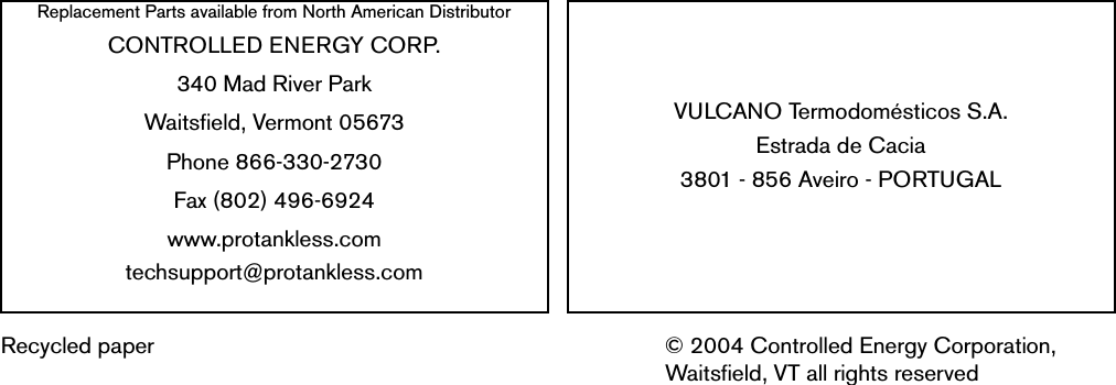 Replacement Parts available from North American DistributorCONTROLLED ENERGY CORP.340 Mad River ParkWaitsfield, Vermont 05673Phone 866-330-2730Fax (802) 496-6924www.protankless.comtechsupport@protankless.comVULCANO Termodomésticos S.A.Estrada de Cacia3801 - 856 Aveiro - PORTUGALRecycled paper © 2004 Controlled Energy Corporation, Waitsfield, VT all rights reserved