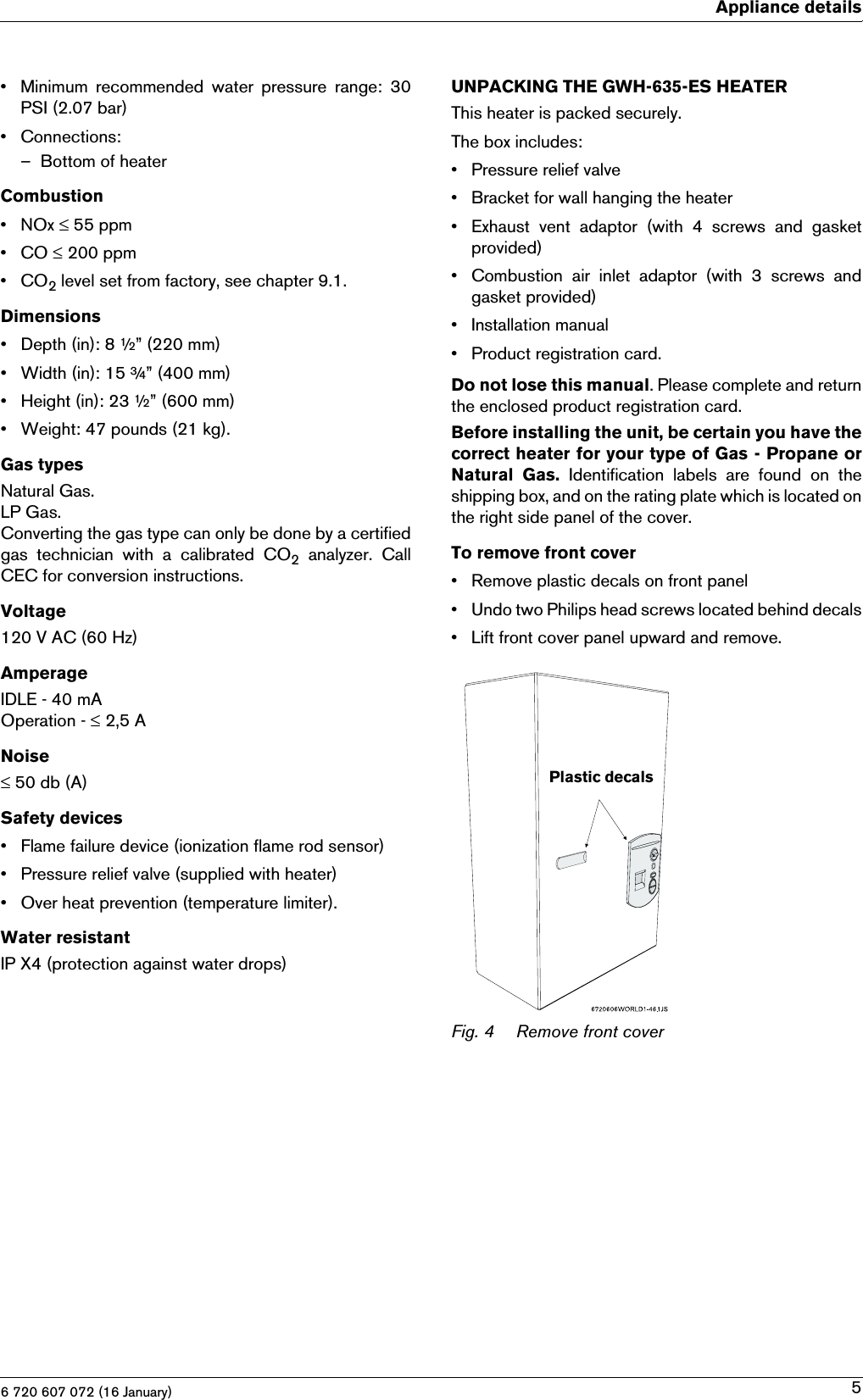 6 720 607 072 (16 January)Appliance details5• Minimum  recommended  water  pressure  range:  30PSI (2.07 bar)• Connections:– Bottom of heaterCombustion•NOx ≤ 55 ppm•CO ≤ 200 ppm•CO2 level set from factory, see chapter 9.1.Dimensions• Depth (in): 8 ½” (220 mm)• Width (in): 15 ¾” (400 mm)• Height (in): 23 ½” (600 mm)• Weight: 47 pounds (21 kg).Gas typesNatural Gas.LP Gas.Converting the gas type can only be done by a certifiedgas  technician  with  a  calibrated  CO2 analyzer. CallCEC for conversion instructions.Voltage120 V AC (60 Hz)AmperageIDLE - 40 mAOperation - ≤ 2,5 ANoise≤ 50 db (A)Safety devices• Flame failure device (ionization flame rod sensor)• Pressure relief valve (supplied with heater)• Over heat prevention (temperature limiter).Water resistantIP X4 (protection against water drops)UNPACKING THE GWH-635-ES HEATERThis heater is packed securely. The box includes:• Pressure relief valve• Bracket for wall hanging the heater• Exhaust  vent  adaptor  (with  4  screws  and  gasketprovided)• Combustion  air  inlet  adaptor  (with  3  screws  andgasket provided)• Installation manual• Product registration card.Do not lose this manual. Please complete and returnthe enclosed product registration card.Before installing the unit, be certain you have thecorrect heater for your type of Gas - Propane orNatural  Gas.  Identification  labels  are  found  on  theshipping box, and on the rating plate which is located onthe right side panel of the cover.To remove front cover• Remove plastic decals on front panel• Undo two Philips head screws located behind decals• Lift front cover panel upward and remove.Fig. 4 Remove front coverPlastic decals