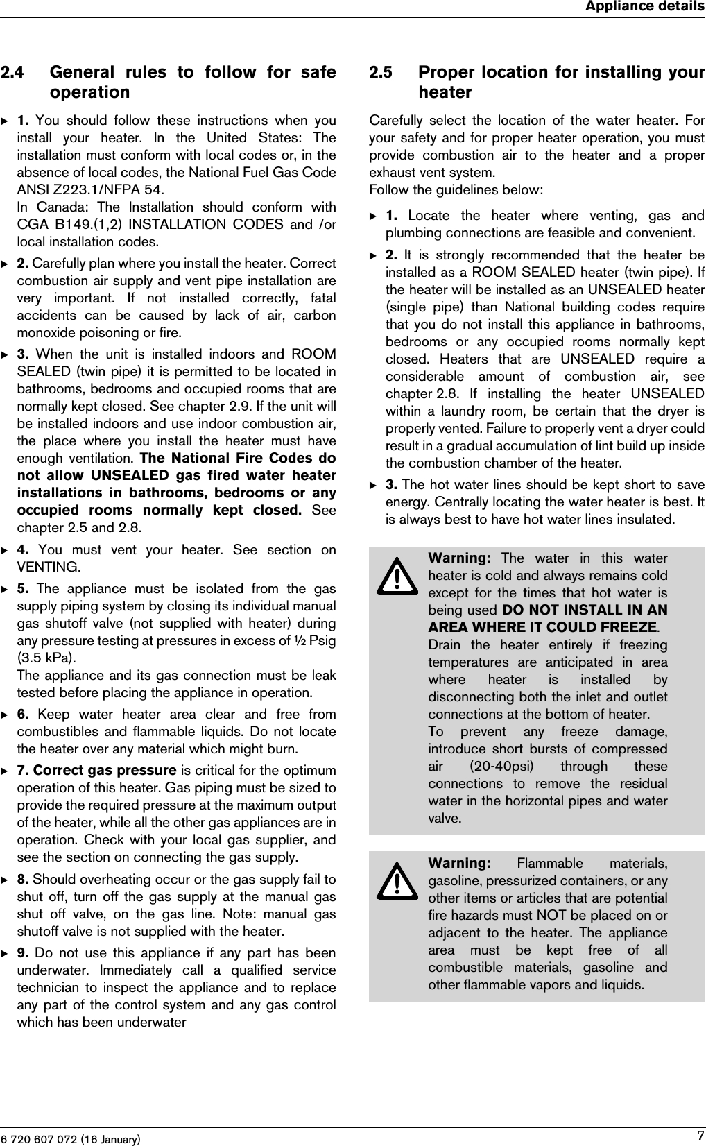 6 720 607 072 (16 January)Appliance details72.4 General rules to follow for safeoperationB1.  You  should  follow  these  instructions  when  youinstall  your  heater.  In  the  United  States:  Theinstallation must conform with local codes or, in theabsence of local codes, the National Fuel Gas CodeANSI Z223.1/NFPA 54.In  Canada:  The  Installation  should  conform  withCGA B149.(1,2)  INSTALLATION  CODES and /orlocal installation codes.B2. Carefully plan where you install the heater. Correctcombustion air supply and vent pipe installation arevery  important.  If  not  installed  correctly,  fatalaccidents  can  be  caused  by  lack  of  air,  carbonmonoxide poisoning or fire.B3.  When  the  unit  is  installed  indoors  and  ROOMSEALED (twin pipe) it is permitted to be located inbathrooms, bedrooms and occupied rooms that arenormally kept closed. See chapter 2.9. If the unit willbe installed indoors and use indoor combustion air,the  place  where  you  install  the  heater  must  haveenough  ventilation.  The  National  Fire  Codes  donot  allow  UNSEALED  gas  fired  water  heaterinstallations  in  bathrooms,  bedrooms  or  anyoccupied  rooms  normally  kept  closed. Seechapter 2.5 and 2.8.B4.  You  must  vent  your  heater.  See  section  onVENTING.B5.  The  appliance  must  be  isolated  from  the  gassupply piping system by closing its individual manualgas shutoff valve  (not supplied with heater) duringany pressure testing at pressures in excess of ½ Psig(3.5 kPa).The appliance and its gas connection must be leaktested before placing the appliance in operation.B6.  Keep  water  heater  area  clear  and  free  fromcombustibles and flammable liquids. Do not locatethe heater over any material which might burn.B7. Correct gas pressure is critical for the optimumoperation of this heater. Gas piping must be sized toprovide the required pressure at the maximum outputof the heater, while all the other gas appliances are inoperation.  Check  with  your local  gas supplier, andsee the section on connecting the gas supply.B8. Should overheating occur or the gas supply fail toshut off, turn off the gas supply at the manual gasshut  off  valve,  on  the  gas  line.  Note:  manual  gasshutoff valve is not supplied with the heater.B9.  Do  not  use  this  appliance  if  any  part  has  beenunderwater.  Immediately  call  a  qualified  servicetechnician to inspect the appliance and to replaceany part of the control system and any gas controlwhich has been underwater2.5 Proper location  for  installing  yourheaterCarefully  select  the  location  of the water  heater.  Foryour safety and for proper heater operation, you mustprovide  combustion  air  to  the  heater  and  a  properexhaust vent system.Follow the guidelines below:B1.  Locate  the  heater  where  venting,  gas  andplumbing connections are feasible and convenient.B2.  It  is  strongly  recommended  that  the  heater  beinstalled as a ROOM SEALED heater (twin pipe). Ifthe heater will be installed as an UNSEALED heater(single  pipe)  than  National  building  codes  requirethat you do not install this appliance in bathrooms,bedrooms  or  any  occupied  rooms  normally  keptclosed.  Heaters  that  are  UNSEALED  require  aconsiderable  amount  of  combustion  air,  seechapter 2.8.  If  installing  the  heater  UNSEALEDwithin a laundry room, be certain that the dryer isproperly vented. Failure to properly vent a dryer couldresult in a gradual accumulation of lint build up insidethe combustion chamber of the heater.B3. The hot water lines should be kept short to saveenergy. Centrally locating the water heater is best. Itis always best to have hot water lines insulated.Warning:  The  water  in  this  waterheater is cold and always remains coldexcept for  the  times that hot  water  isbeing used DO NOT INSTALL IN ANAREA WHERE IT COULD FREEZE.Drain  the  heater  entirely  if  freezingtemperatures  are  anticipated  in  areawhere  heater  is  installed  bydisconnecting both the inlet and outletconnections at the bottom of heater.To  prevent  any  freeze  damage,introduce  short  bursts of  compressedair  (20-40psi)  through  theseconnections  to  remove  the  residualwater in the horizontal pipes and watervalve.Warning:  Flammable  materials,gasoline, pressurized containers, or anyother items or articles that are potentialfire hazards must NOT be placed on oradjacent  to  the  heater.  The  appliancearea  must  be  kept  free  of  allcombustible  materials,  gasoline  andother flammable vapors and liquids.